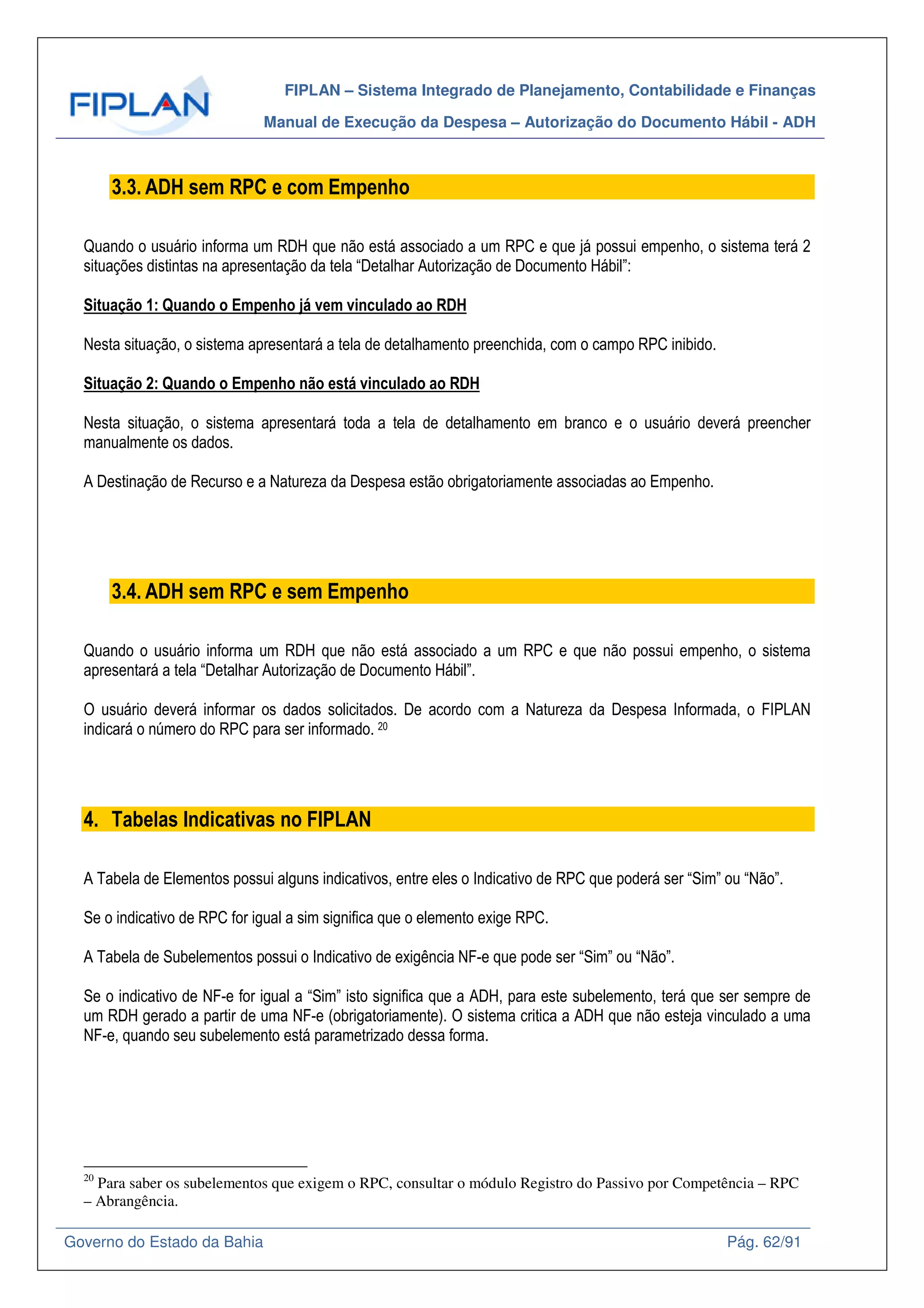 FIPLAN – Sistema Integrado de Planejamento, Contabilidade e Finanças
Manual de Execução da Despesa – Autorização do Documento Hábil - ADH
Governo do Estado da Bahia Pág. 62/91
3.3. ADH sem RPC e com Empenho
Quando o usuário informa um RDH que não está associado a um RPC e que já possui empenho, o sistema terá 2
situações distintas na apresentação da tela “Detalhar Autorização de Documento Hábil”:
Situação 1: Quando o Empenho já vem vinculado ao RDH
Nesta situação, o sistema apresentará a tela de detalhamento preenchida, com o campo RPC inibido.
Situação 2: Quando o Empenho não está vinculado ao RDH
Nesta situação, o sistema apresentará toda a tela de detalhamento em branco e o usuário deverá preencher
manualmente os dados.
A Destinação de Recurso e a Natureza da Despesa estão obrigatoriamente associadas ao Empenho.
3.4. ADH sem RPC e sem Empenho
Quando o usuário informa um RDH que não está associado a um RPC e que não possui empenho, o sistema
apresentará a tela “Detalhar Autorização de Documento Hábil”.
O usuário deverá informar os dados solicitados. De acordo com a Natureza da Despesa Informada, o FIPLAN
indicará o número do RPC para ser informado. 20
4. Tabelas Indicativas no FIPLAN
A Tabela de Elementos possui alguns indicativos, entre eles o Indicativo de RPC que poderá ser “Sim” ou “Não”.
Se o indicativo de RPC for igual a sim significa que o elemento exige RPC.
A Tabela de Subelementos possui o Indicativo de exigência NF-e que pode ser “Sim” ou “Não”.
Se o indicativo de NF-e for igual a “Sim” isto significa que a ADH, para este subelemento, terá que ser sempre de
um RDH gerado a partir de uma NF-e (obrigatoriamente). O sistema critica a ADH que não esteja vinculado a uma
NF-e, quando seu subelemento está parametrizado dessa forma.
20
Para saber os subelementos que exigem o RPC, consultar o módulo Registro do Passivo por Competência – RPC
– Abrangência.
 