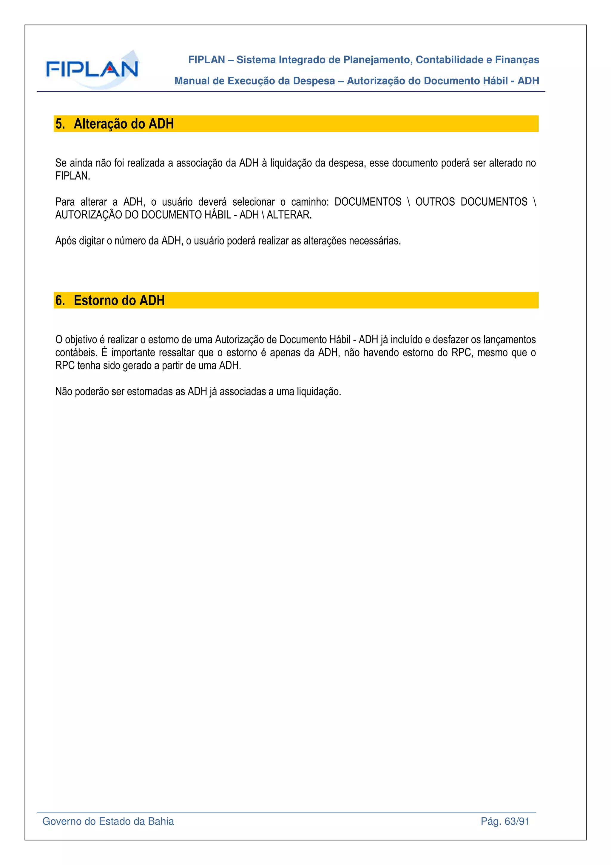 FIPLAN – Sistema Integrado de Planejamento, Contabilidade e Finanças
Manual de Execução da Despesa – Autorização do Documento Hábil - ADH
Governo do Estado da Bahia Pág. 63/91
5. Alteração do ADH
Se ainda não foi realizada a associação da ADH à liquidação da despesa, esse documento poderá ser alterado no
FIPLAN.
Para alterar a ADH, o usuário deverá selecionar o caminho: DOCUMENTOS  OUTROS DOCUMENTOS 
AUTORIZAÇÃO DO DOCUMENTO HÁBIL - ADH  ALTERAR.
Após digitar o número da ADH, o usuário poderá realizar as alterações necessárias.
6. Estorno do ADH
O objetivo é realizar o estorno de uma Autorização de Documento Hábil - ADH já incluído e desfazer os lançamentos
contábeis. É importante ressaltar que o estorno é apenas da ADH, não havendo estorno do RPC, mesmo que o
RPC tenha sido gerado a partir de uma ADH.
Não poderão ser estornadas as ADH já associadas a uma liquidação.
 