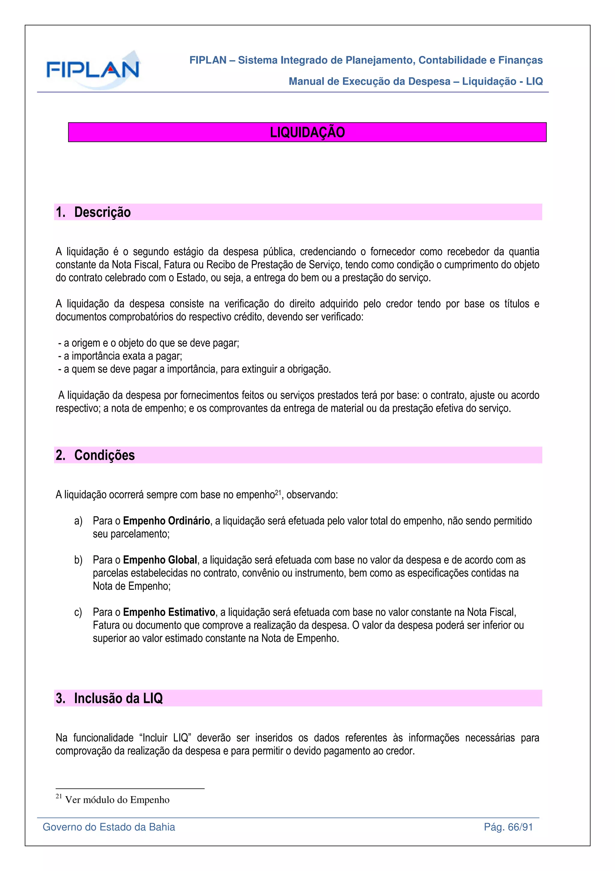 FIPLAN – Sistema Integrado de Planejamento, Contabilidade e Finanças
Manual de Execução da Despesa – Liquidação - LIQ
Governo do Estado da Bahia Pág. 66/91
LIQUIDAÇÃO
1. Descrição
A liquidação é o segundo estágio da despesa pública, credenciando o fornecedor como recebedor da quantia
constante da Nota Fiscal, Fatura ou Recibo de Prestação de Serviço, tendo como condição o cumprimento do objeto
do contrato celebrado com o Estado, ou seja, a entrega do bem ou a prestação do serviço.
A liquidação da despesa consiste na verificação do direito adquirido pelo credor tendo por base os títulos e
documentos comprobatórios do respectivo crédito, devendo ser verificado:
- a origem e o objeto do que se deve pagar;
- a importância exata a pagar;
- a quem se deve pagar a importância, para extinguir a obrigação.
A liquidação da despesa por fornecimentos feitos ou serviços prestados terá por base: o contrato, ajuste ou acordo
respectivo; a nota de empenho; e os comprovantes da entrega de material ou da prestação efetiva do serviço.
2. Condições
A liquidação ocorrerá sempre com base no empenho21, observando:
a) Para o Empenho Ordinário, a liquidação será efetuada pelo valor total do empenho, não sendo permitido
seu parcelamento;
b) Para o Empenho Global, a liquidação será efetuada com base no valor da despesa e de acordo com as
parcelas estabelecidas no contrato, convênio ou instrumento, bem como as especificações contidas na
Nota de Empenho;
c) Para o Empenho Estimativo, a liquidação será efetuada com base no valor constante na Nota Fiscal,
Fatura ou documento que comprove a realização da despesa. O valor da despesa poderá ser inferior ou
superior ao valor estimado constante na Nota de Empenho.
3. Inclusão da LIQ
Na funcionalidade “Incluir LIQ” deverão ser inseridos os dados referentes às informações necessárias para
comprovação da realização da despesa e para permitir o devido pagamento ao credor.
21
Ver módulo do Empenho
 