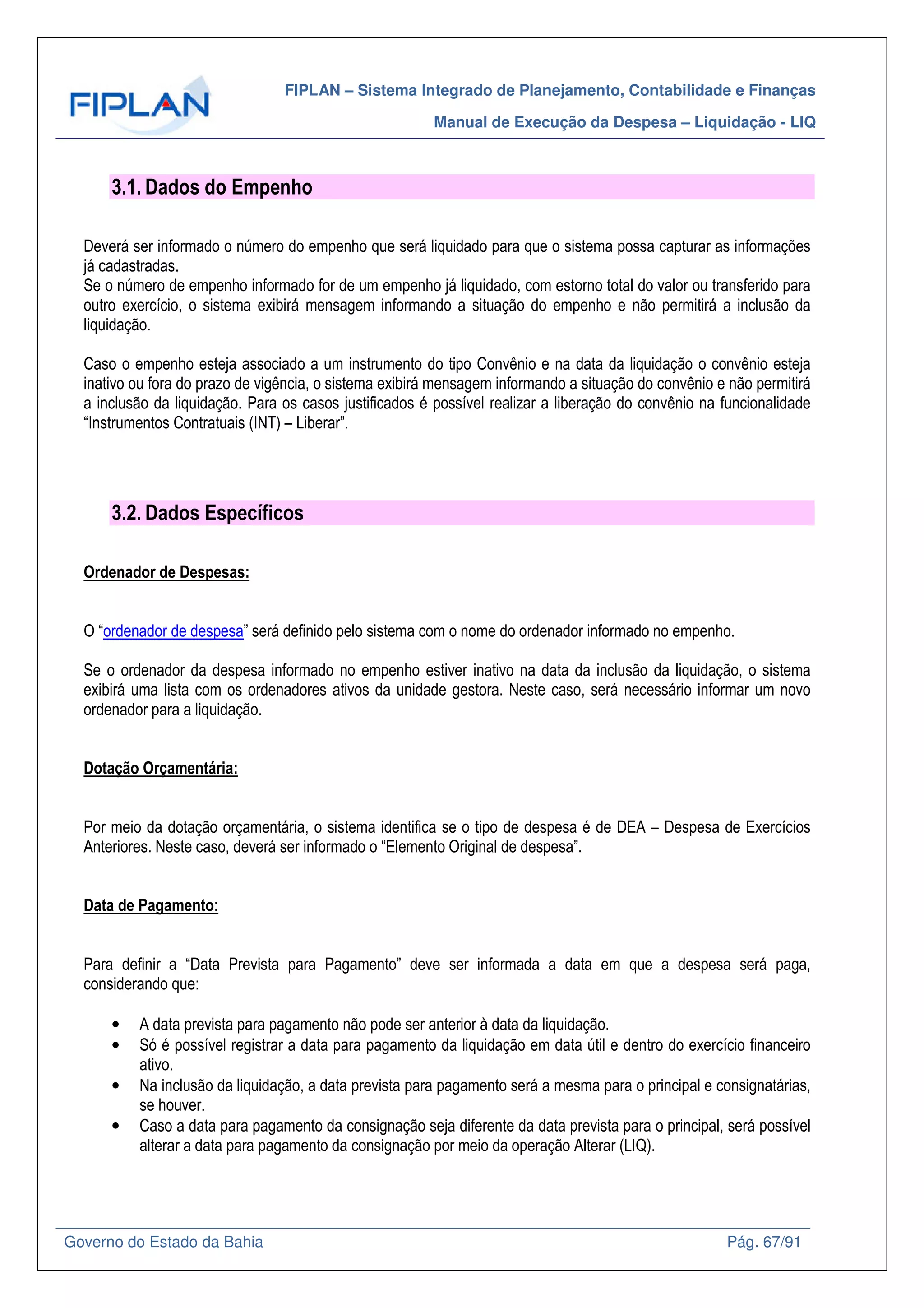 FIPLAN – Sistema Integrado de Planejamento, Contabilidade e Finanças
Manual de Execução da Despesa – Liquidação - LIQ
Governo do Estado da Bahia Pág. 67/91
3.1. Dados do Empenho
Deverá ser informado o número do empenho que será liquidado para que o sistema possa capturar as informações
já cadastradas.
Se o número de empenho informado for de um empenho já liquidado, com estorno total do valor ou transferido para
outro exercício, o sistema exibirá mensagem informando a situação do empenho e não permitirá a inclusão da
liquidação.
Caso o empenho esteja associado a um instrumento do tipo Convênio e na data da liquidação o convênio esteja
inativo ou fora do prazo de vigência, o sistema exibirá mensagem informando a situação do convênio e não permitirá
a inclusão da liquidação. Para os casos justificados é possível realizar a liberação do convênio na funcionalidade
“Instrumentos Contratuais (INT) – Liberar”.
3.2. Dados Específicos
Ordenador de Despesas:
O “ordenador de despesa” será definido pelo sistema com o nome do ordenador informado no empenho.
Se o ordenador da despesa informado no empenho estiver inativo na data da inclusão da liquidação, o sistema
exibirá uma lista com os ordenadores ativos da unidade gestora. Neste caso, será necessário informar um novo
ordenador para a liquidação.
Dotação Orçamentária:
Por meio da dotação orçamentária, o sistema identifica se o tipo de despesa é de DEA – Despesa de Exercícios
Anteriores. Neste caso, deverá ser informado o “Elemento Original de despesa”.
Data de Pagamento:
Para definir a “Data Prevista para Pagamento” deve ser informada a data em que a despesa será paga,
considerando que:
• A data prevista para pagamento não pode ser anterior à data da liquidação.
• Só é possível registrar a data para pagamento da liquidação em data útil e dentro do exercício financeiro
ativo.
• Na inclusão da liquidação, a data prevista para pagamento será a mesma para o principal e consignatárias,
se houver.
• Caso a data para pagamento da consignação seja diferente da data prevista para o principal, será possível
alterar a data para pagamento da consignação por meio da operação Alterar (LIQ).
 