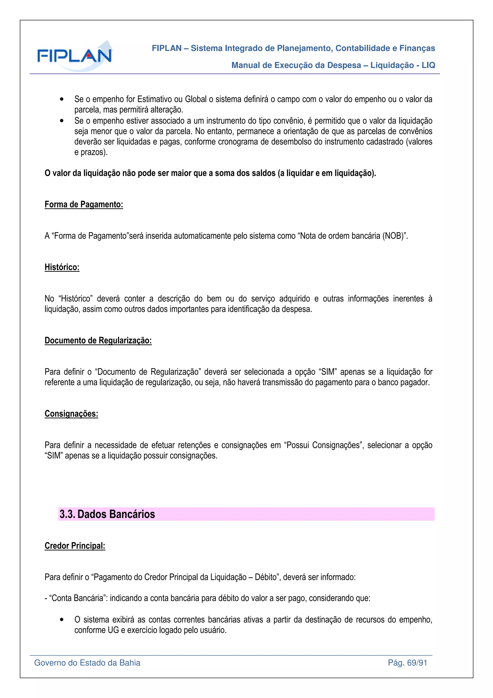 FIPLAN – Sistema Integrado de Planejamento, Contabilidade e Finanças
Manual de Execução da Despesa – Liquidação - LIQ
Governo do Estado da Bahia Pág. 69/91
• Se o empenho for Estimativo ou Global o sistema definirá o campo com o valor do empenho ou o valor da
parcela, mas permitirá alteração.
• Se o empenho estiver associado a um instrumento do tipo convênio, é permitido que o valor da liquidação
seja menor que o valor da parcela. No entanto, permanece a orientação de que as parcelas de convênios
deverão ser liquidadas e pagas, conforme cronograma de desembolso do instrumento cadastrado (valores
e prazos).
O valor da liquidação não pode ser maior que a soma dos saldos (a liquidar e em liquidação).
Forma de Pagamento:
A “Forma de Pagamento”será inserida automaticamente pelo sistema como “Nota de ordem bancária (NOB)”.
Histórico:
No “Histórico” deverá conter a descrição do bem ou do serviço adquirido e outras informações inerentes à
liquidação, assim como outros dados importantes para identificação da despesa.
Documento de Regularização:
Para definir o “Documento de Regularização” deverá ser selecionada a opção “SIM” apenas se a liquidação for
referente a uma liquidação de regularização, ou seja, não haverá transmissão do pagamento para o banco pagador.
Consignações:
Para definir a necessidade de efetuar retenções e consignações em “Possui Consignações”, selecionar a opção
“SIM” apenas se a liquidação possuir consignações.
3.3. Dados Bancários
Credor Principal:
Para definir o “Pagamento do Credor Principal da Liquidação – Débito”, deverá ser informado:
- “Conta Bancária”: indicando a conta bancária para débito do valor a ser pago, considerando que:
• O sistema exibirá as contas correntes bancárias ativas a partir da destinação de recursos do empenho,
conforme UG e exercício logado pelo usuário.
 