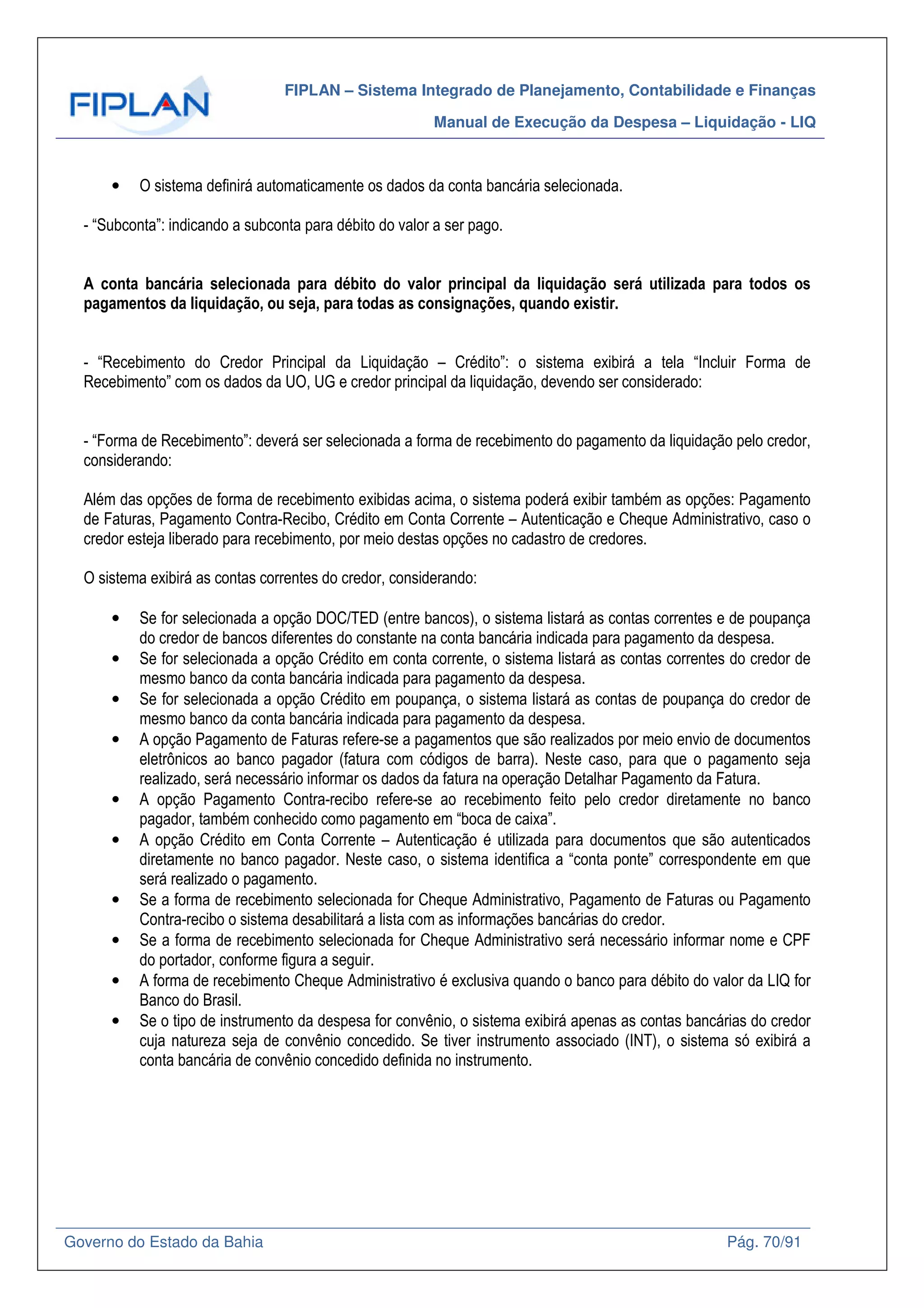 FIPLAN – Sistema Integrado de Planejamento, Contabilidade e Finanças
Manual de Execução da Despesa – Liquidação - LIQ
Governo do Estado da Bahia Pág. 70/91
• O sistema definirá automaticamente os dados da conta bancária selecionada.
- “Subconta”: indicando a subconta para débito do valor a ser pago.
A conta bancária selecionada para débito do valor principal da liquidação será utilizada para todos os
pagamentos da liquidação, ou seja, para todas as consignações, quando existir.
- “Recebimento do Credor Principal da Liquidação – Crédito”: o sistema exibirá a tela “Incluir Forma de
Recebimento” com os dados da UO, UG e credor principal da liquidação, devendo ser considerado:
- “Forma de Recebimento”: deverá ser selecionada a forma de recebimento do pagamento da liquidação pelo credor,
considerando:
Além das opções de forma de recebimento exibidas acima, o sistema poderá exibir também as opções: Pagamento
de Faturas, Pagamento Contra-Recibo, Crédito em Conta Corrente – Autenticação e Cheque Administrativo, caso o
credor esteja liberado para recebimento, por meio destas opções no cadastro de credores.
O sistema exibirá as contas correntes do credor, considerando:
• Se for selecionada a opção DOC/TED (entre bancos), o sistema listará as contas correntes e de poupança
do credor de bancos diferentes do constante na conta bancária indicada para pagamento da despesa.
• Se for selecionada a opção Crédito em conta corrente, o sistema listará as contas correntes do credor de
mesmo banco da conta bancária indicada para pagamento da despesa.
• Se for selecionada a opção Crédito em poupança, o sistema listará as contas de poupança do credor de
mesmo banco da conta bancária indicada para pagamento da despesa.
• A opção Pagamento de Faturas refere-se a pagamentos que são realizados por meio envio de documentos
eletrônicos ao banco pagador (fatura com códigos de barra). Neste caso, para que o pagamento seja
realizado, será necessário informar os dados da fatura na operação Detalhar Pagamento da Fatura.
• A opção Pagamento Contra-recibo refere-se ao recebimento feito pelo credor diretamente no banco
pagador, também conhecido como pagamento em “boca de caixa”.
• A opção Crédito em Conta Corrente – Autenticação é utilizada para documentos que são autenticados
diretamente no banco pagador. Neste caso, o sistema identifica a “conta ponte” correspondente em que
será realizado o pagamento.
• Se a forma de recebimento selecionada for Cheque Administrativo, Pagamento de Faturas ou Pagamento
Contra-recibo o sistema desabilitará a lista com as informações bancárias do credor.
• Se a forma de recebimento selecionada for Cheque Administrativo será necessário informar nome e CPF
do portador, conforme figura a seguir.
• A forma de recebimento Cheque Administrativo é exclusiva quando o banco para débito do valor da LIQ for
Banco do Brasil.
• Se o tipo de instrumento da despesa for convênio, o sistema exibirá apenas as contas bancárias do credor
cuja natureza seja de convênio concedido. Se tiver instrumento associado (INT), o sistema só exibirá a
conta bancária de convênio concedido definida no instrumento.
 