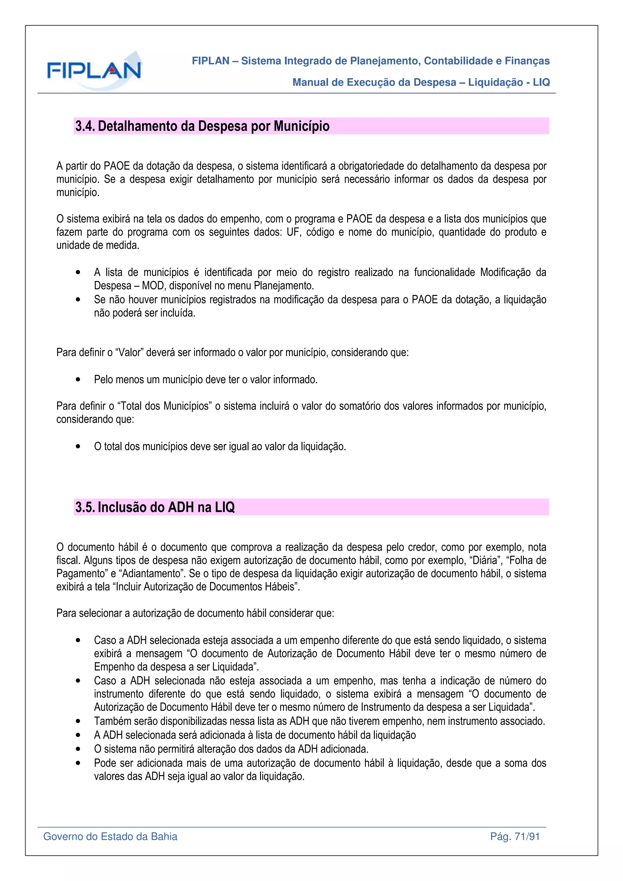 FIPLAN – Sistema Integrado de Planejamento, Contabilidade e Finanças
Manual de Execução da Despesa – Liquidação - LIQ
Governo do Estado da Bahia Pág. 71/91
3.4. Detalhamento da Despesa por Município
A partir do PAOE da dotação da despesa, o sistema identificará a obrigatoriedade do detalhamento da despesa por
município. Se a despesa exigir detalhamento por município será necessário informar os dados da despesa por
município.
O sistema exibirá na tela os dados do empenho, com o programa e PAOE da despesa e a lista dos municípios que
fazem parte do programa com os seguintes dados: UF, código e nome do município, quantidade do produto e
unidade de medida.
• A lista de municípios é identificada por meio do registro realizado na funcionalidade Modificação da
Despesa – MOD, disponível no menu Planejamento.
• Se não houver municípios registrados na modificação da despesa para o PAOE da dotação, a liquidação
não poderá ser incluída.
Para definir o “Valor” deverá ser informado o valor por município, considerando que:
• Pelo menos um município deve ter o valor informado.
Para definir o “Total dos Municípios” o sistema incluirá o valor do somatório dos valores informados por município,
considerando que:
• O total dos municípios deve ser igual ao valor da liquidação.
3.5. Inclusão do ADH na LIQ
O documento hábil é o documento que comprova a realização da despesa pelo credor, como por exemplo, nota
fiscal. Alguns tipos de despesa não exigem autorização de documento hábil, como por exemplo, “Diária”, “Folha de
Pagamento” e “Adiantamento”. Se o tipo de despesa da liquidação exigir autorização de documento hábil, o sistema
exibirá a tela “Incluir Autorização de Documentos Hábeis”.
Para selecionar a autorização de documento hábil considerar que:
• Caso a ADH selecionada esteja associada a um empenho diferente do que está sendo liquidado, o sistema
exibirá a mensagem “O documento de Autorização de Documento Hábil deve ter o mesmo número de
Empenho da despesa a ser Liquidada”.
• Caso a ADH selecionada não esteja associada a um empenho, mas tenha a indicação de número do
instrumento diferente do que está sendo liquidado, o sistema exibirá a mensagem “O documento de
Autorização de Documento Hábil deve ter o mesmo número de Instrumento da despesa a ser Liquidada”.
• Também serão disponibilizadas nessa lista as ADH que não tiverem empenho, nem instrumento associado.
• A ADH selecionada será adicionada à lista de documento hábil da liquidação
• O sistema não permitirá alteração dos dados da ADH adicionada.
• Pode ser adicionada mais de uma autorização de documento hábil à liquidação, desde que a soma dos
valores das ADH seja igual ao valor da liquidação.
 