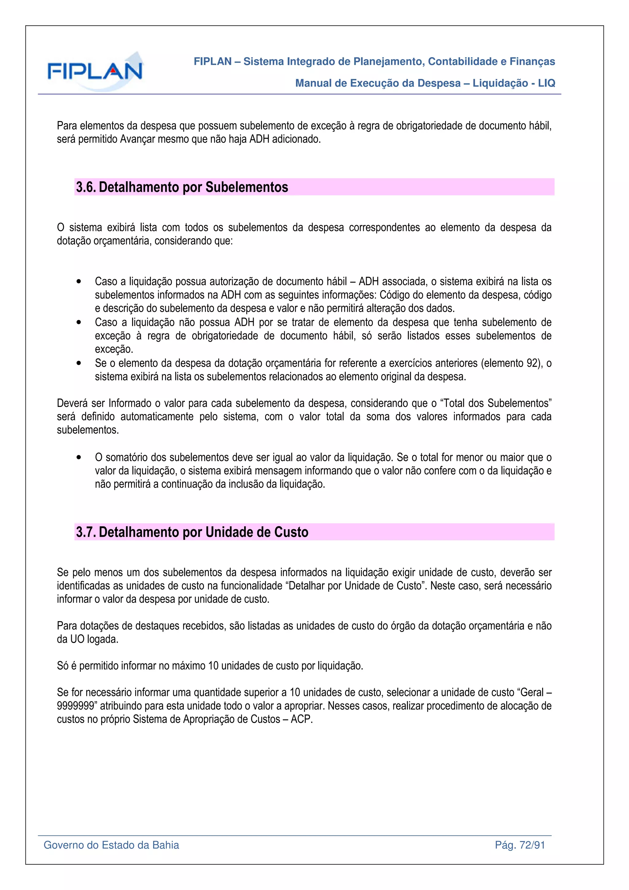 FIPLAN – Sistema Integrado de Planejamento, Contabilidade e Finanças
Manual de Execução da Despesa – Liquidação - LIQ
Governo do Estado da Bahia Pág. 72/91
Para elementos da despesa que possuem subelemento de exceção à regra de obrigatoriedade de documento hábil,
será permitido Avançar mesmo que não haja ADH adicionado.
3.6. Detalhamento por Subelementos
O sistema exibirá lista com todos os subelementos da despesa correspondentes ao elemento da despesa da
dotação orçamentária, considerando que:
• Caso a liquidação possua autorização de documento hábil – ADH associada, o sistema exibirá na lista os
subelementos informados na ADH com as seguintes informações: Código do elemento da despesa, código
e descrição do subelemento da despesa e valor e não permitirá alteração dos dados.
• Caso a liquidação não possua ADH por se tratar de elemento da despesa que tenha subelemento de
exceção à regra de obrigatoriedade de documento hábil, só serão listados esses subelementos de
exceção.
• Se o elemento da despesa da dotação orçamentária for referente a exercícios anteriores (elemento 92), o
sistema exibirá na lista os subelementos relacionados ao elemento original da despesa.
Deverá ser Informado o valor para cada subelemento da despesa, considerando que o “Total dos Subelementos”
será definido automaticamente pelo sistema, com o valor total da soma dos valores informados para cada
subelementos.
• O somatório dos subelementos deve ser igual ao valor da liquidação. Se o total for menor ou maior que o
valor da liquidação, o sistema exibirá mensagem informando que o valor não confere com o da liquidação e
não permitirá a continuação da inclusão da liquidação.
3.7. Detalhamento por Unidade de Custo
Se pelo menos um dos subelementos da despesa informados na liquidação exigir unidade de custo, deverão ser
identificadas as unidades de custo na funcionalidade “Detalhar por Unidade de Custo”. Neste caso, será necessário
informar o valor da despesa por unidade de custo.
Para dotações de destaques recebidos, são listadas as unidades de custo do órgão da dotação orçamentária e não
da UO logada.
Só é permitido informar no máximo 10 unidades de custo por liquidação.
Se for necessário informar uma quantidade superior a 10 unidades de custo, selecionar a unidade de custo “Geral –
9999999” atribuindo para esta unidade todo o valor a apropriar. Nesses casos, realizar procedimento de alocação de
custos no próprio Sistema de Apropriação de Custos – ACP.
 