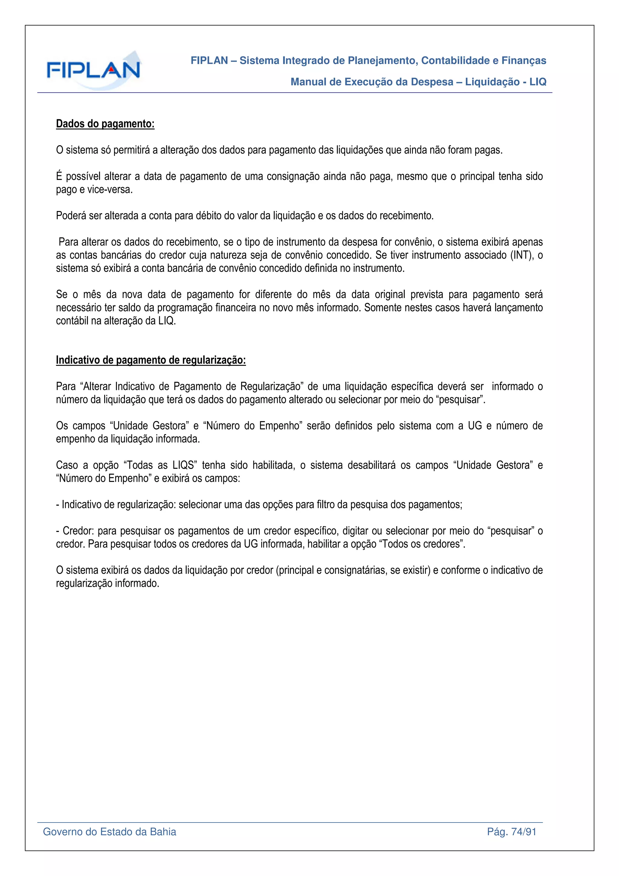 FIPLAN – Sistema Integrado de Planejamento, Contabilidade e Finanças
Manual de Execução da Despesa – Liquidação - LIQ
Governo do Estado da Bahia Pág. 74/91
Dados do pagamento:
O sistema só permitirá a alteração dos dados para pagamento das liquidações que ainda não foram pagas.
É possível alterar a data de pagamento de uma consignação ainda não paga, mesmo que o principal tenha sido
pago e vice-versa.
Poderá ser alterada a conta para débito do valor da liquidação e os dados do recebimento.
Para alterar os dados do recebimento, se o tipo de instrumento da despesa for convênio, o sistema exibirá apenas
as contas bancárias do credor cuja natureza seja de convênio concedido. Se tiver instrumento associado (INT), o
sistema só exibirá a conta bancária de convênio concedido definida no instrumento.
Se o mês da nova data de pagamento for diferente do mês da data original prevista para pagamento será
necessário ter saldo da programação financeira no novo mês informado. Somente nestes casos haverá lançamento
contábil na alteração da LIQ.
Indicativo de pagamento de regularização:
Para “Alterar Indicativo de Pagamento de Regularização” de uma liquidação específica deverá ser informado o
número da liquidação que terá os dados do pagamento alterado ou selecionar por meio do “pesquisar”.
Os campos “Unidade Gestora” e “Número do Empenho” serão definidos pelo sistema com a UG e número de
empenho da liquidação informada.
Caso a opção “Todas as LIQS” tenha sido habilitada, o sistema desabilitará os campos “Unidade Gestora” e
“Número do Empenho” e exibirá os campos:
- Indicativo de regularização: selecionar uma das opções para filtro da pesquisa dos pagamentos;
- Credor: para pesquisar os pagamentos de um credor específico, digitar ou selecionar por meio do “pesquisar” o
credor. Para pesquisar todos os credores da UG informada, habilitar a opção “Todos os credores”.
O sistema exibirá os dados da liquidação por credor (principal e consignatárias, se existir) e conforme o indicativo de
regularização informado.
 