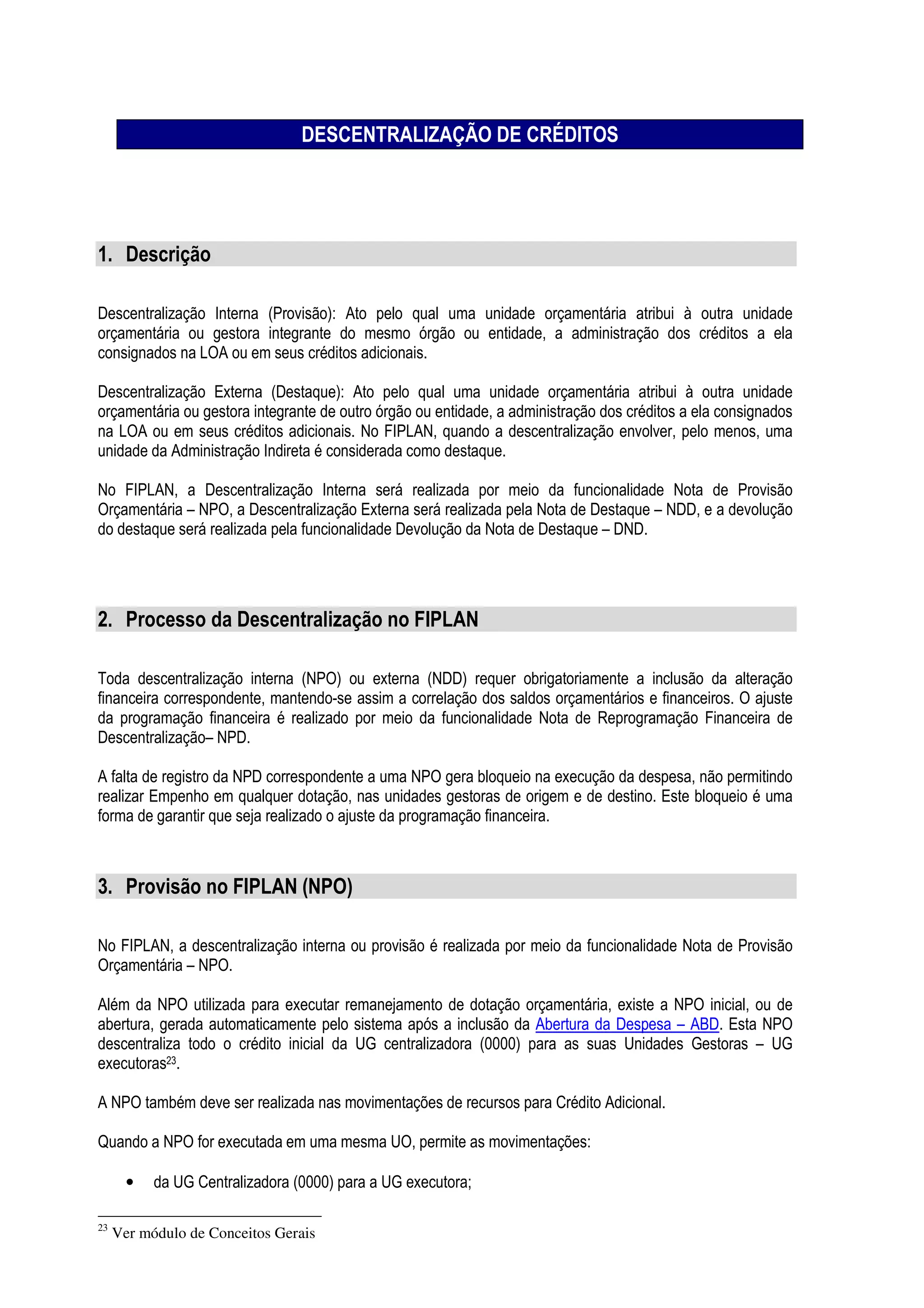 DESCENTRALIZAÇÃO DE CRÉDITOS
1. Descrição
Descentralização Interna (Provisão): Ato pelo qual uma unidade orçamentária atribui à outra unidade
orçamentária ou gestora integrante do mesmo órgão ou entidade, a administração dos créditos a ela
consignados na LOA ou em seus créditos adicionais.
Descentralização Externa (Destaque): Ato pelo qual uma unidade orçamentária atribui à outra unidade
orçamentária ou gestora integrante de outro órgão ou entidade, a administração dos créditos a ela consignados
na LOA ou em seus créditos adicionais. No FIPLAN, quando a descentralização envolver, pelo menos, uma
unidade da Administração Indireta é considerada como destaque.
No FIPLAN, a Descentralização Interna será realizada por meio da funcionalidade Nota de Provisão
Orçamentária – NPO, a Descentralização Externa será realizada pela Nota de Destaque – NDD, e a devolução
do destaque será realizada pela funcionalidade Devolução da Nota de Destaque – DND.
2. Processo da Descentralização no FIPLAN
Toda descentralização interna (NPO) ou externa (NDD) requer obrigatoriamente a inclusão da alteração
financeira correspondente, mantendo-se assim a correlação dos saldos orçamentários e financeiros. O ajuste
da programação financeira é realizado por meio da funcionalidade Nota de Reprogramação Financeira de
Descentralização– NPD.
A falta de registro da NPD correspondente a uma NPO gera bloqueio na execução da despesa, não permitindo
realizar Empenho em qualquer dotação, nas unidades gestoras de origem e de destino. Este bloqueio é uma
forma de garantir que seja realizado o ajuste da programação financeira.
3. Provisão no FIPLAN (NPO)
No FIPLAN, a descentralização interna ou provisão é realizada por meio da funcionalidade Nota de Provisão
Orçamentária – NPO.
Além da NPO utilizada para executar remanejamento de dotação orçamentária, existe a NPO inicial, ou de
abertura, gerada automaticamente pelo sistema após a inclusão da Abertura da Despesa – ABD. Esta NPO
descentraliza todo o crédito inicial da UG centralizadora (0000) para as suas Unidades Gestoras – UG
executoras23.
A NPO também deve ser realizada nas movimentações de recursos para Crédito Adicional.
Quando a NPO for executada em uma mesma UO, permite as movimentações:
• da UG Centralizadora (0000) para a UG executora;
23
Ver módulo de Conceitos Gerais
 