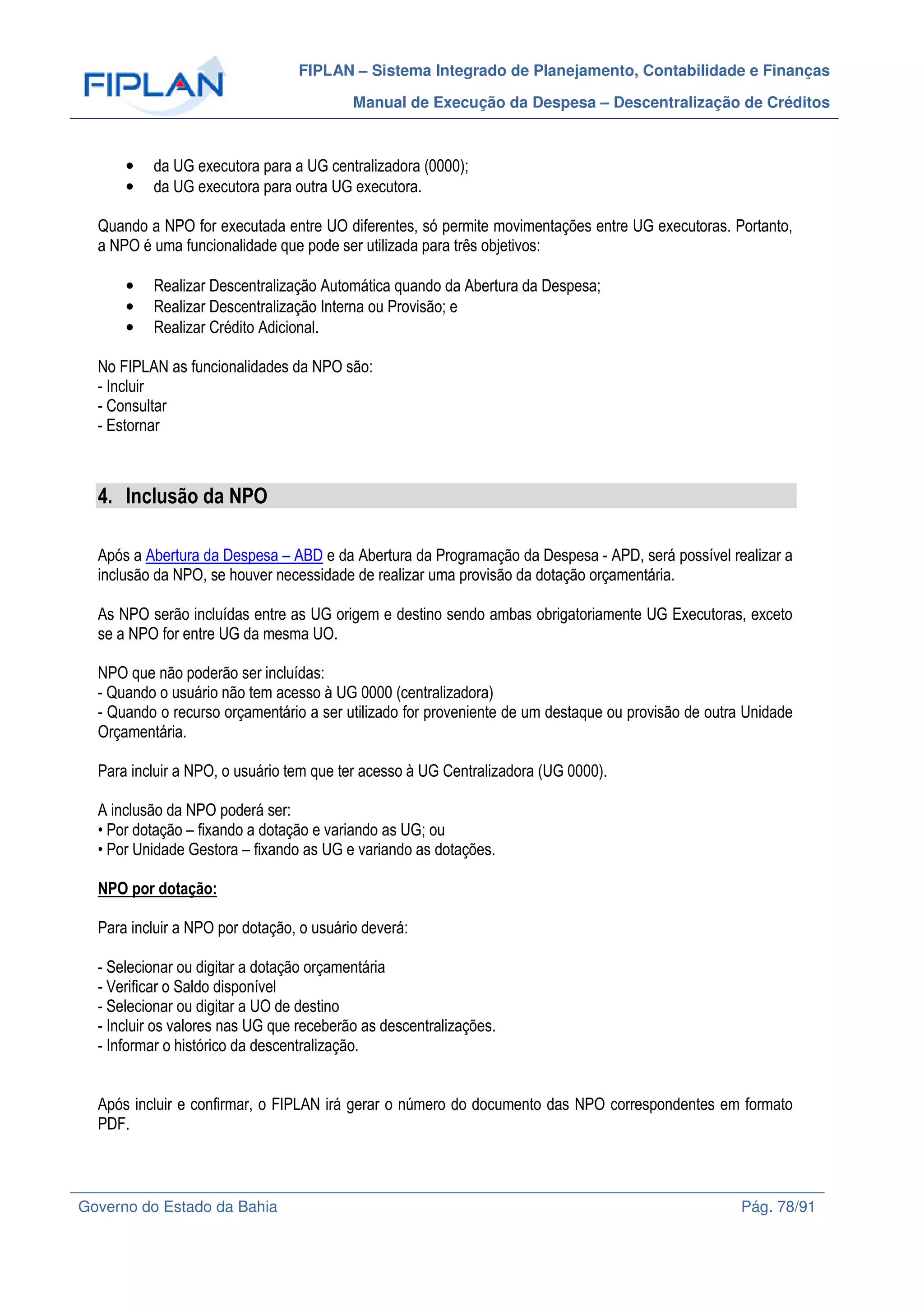 FIPLAN – Sistema Integrado de Planejamento, Contabilidade e Finanças
Manual de Execução da Despesa – Descentralização de Créditos
Governo do Estado da Bahia Pág. 78/91
• da UG executora para a UG centralizadora (0000);
• da UG executora para outra UG executora.
Quando a NPO for executada entre UO diferentes, só permite movimentações entre UG executoras. Portanto,
a NPO é uma funcionalidade que pode ser utilizada para três objetivos:
• Realizar Descentralização Automática quando da Abertura da Despesa;
• Realizar Descentralização Interna ou Provisão; e
• Realizar Crédito Adicional.
No FIPLAN as funcionalidades da NPO são:
- Incluir
- Consultar
- Estornar
4. Inclusão da NPO
Após a Abertura da Despesa – ABD e da Abertura da Programação da Despesa - APD, será possível realizar a
inclusão da NPO, se houver necessidade de realizar uma provisão da dotação orçamentária.
As NPO serão incluídas entre as UG origem e destino sendo ambas obrigatoriamente UG Executoras, exceto
se a NPO for entre UG da mesma UO.
NPO que não poderão ser incluídas:
- Quando o usuário não tem acesso à UG 0000 (centralizadora)
- Quando o recurso orçamentário a ser utilizado for proveniente de um destaque ou provisão de outra Unidade
Orçamentária.
Para incluir a NPO, o usuário tem que ter acesso à UG Centralizadora (UG 0000).
A inclusão da NPO poderá ser:
• Por dotação – fixando a dotação e variando as UG; ou
• Por Unidade Gestora – fixando as UG e variando as dotações.
NPO por dotação:
Para incluir a NPO por dotação, o usuário deverá:
- Selecionar ou digitar a dotação orçamentária
- Verificar o Saldo disponível
- Selecionar ou digitar a UO de destino
- Incluir os valores nas UG que receberão as descentralizações.
- Informar o histórico da descentralização.
Após incluir e confirmar, o FIPLAN irá gerar o número do documento das NPO correspondentes em formato
PDF.
 