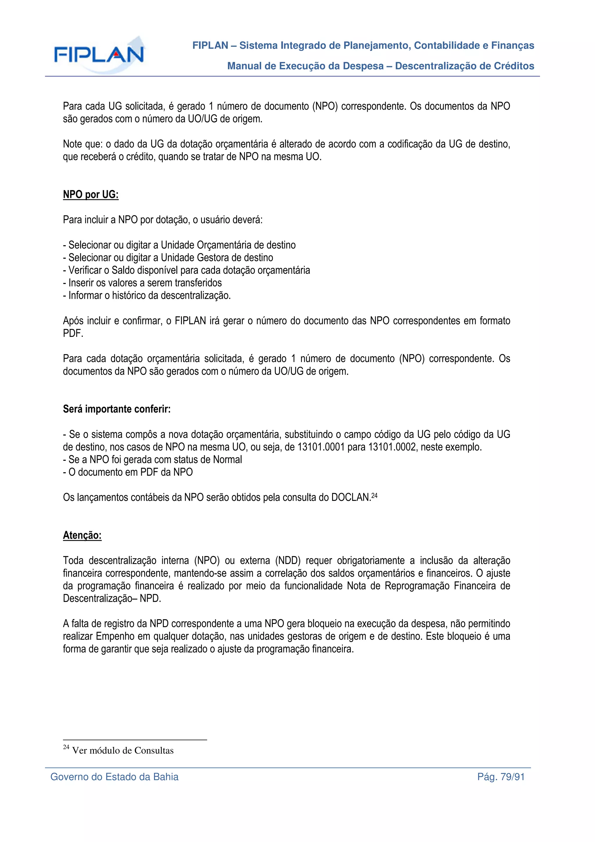 FIPLAN – Sistema Integrado de Planejamento, Contabilidade e Finanças
Manual de Execução da Despesa – Descentralização de Créditos
Governo do Estado da Bahia Pág. 79/91
Para cada UG solicitada, é gerado 1 número de documento (NPO) correspondente. Os documentos da NPO
são gerados com o número da UO/UG de origem.
Note que: o dado da UG da dotação orçamentária é alterado de acordo com a codificação da UG de destino,
que receberá o crédito, quando se tratar de NPO na mesma UO.
NPO por UG:
Para incluir a NPO por dotação, o usuário deverá:
- Selecionar ou digitar a Unidade Orçamentária de destino
- Selecionar ou digitar a Unidade Gestora de destino
- Verificar o Saldo disponível para cada dotação orçamentária
- Inserir os valores a serem transferidos
- Informar o histórico da descentralização.
Após incluir e confirmar, o FIPLAN irá gerar o número do documento das NPO correspondentes em formato
PDF.
Para cada dotação orçamentária solicitada, é gerado 1 número de documento (NPO) correspondente. Os
documentos da NPO são gerados com o número da UO/UG de origem.
Será importante conferir:
- Se o sistema compôs a nova dotação orçamentária, substituindo o campo código da UG pelo código da UG
de destino, nos casos de NPO na mesma UO, ou seja, de 13101.0001 para 13101.0002, neste exemplo.
- Se a NPO foi gerada com status de Normal
- O documento em PDF da NPO
Os lançamentos contábeis da NPO serão obtidos pela consulta do DOCLAN.24
Atenção:
Toda descentralização interna (NPO) ou externa (NDD) requer obrigatoriamente a inclusão da alteração
financeira correspondente, mantendo-se assim a correlação dos saldos orçamentários e financeiros. O ajuste
da programação financeira é realizado por meio da funcionalidade Nota de Reprogramação Financeira de
Descentralização– NPD.
A falta de registro da NPD correspondente a uma NPO gera bloqueio na execução da despesa, não permitindo
realizar Empenho em qualquer dotação, nas unidades gestoras de origem e de destino. Este bloqueio é uma
forma de garantir que seja realizado o ajuste da programação financeira.
24
Ver módulo de Consultas
 