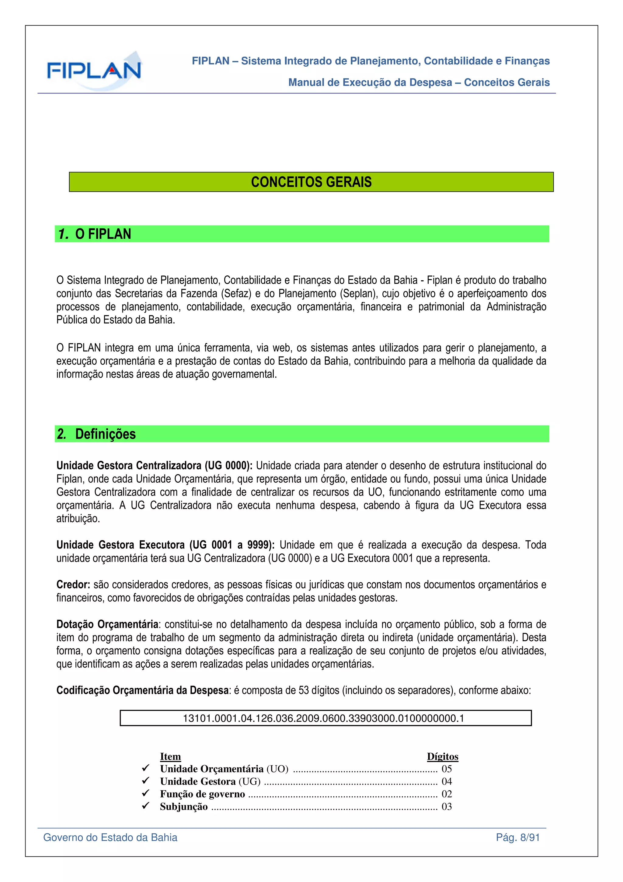 FIPLAN – Sistema Integrado de Planejamento, Contabilidade e Finanças
Manual de Execução da Despesa – Conceitos Gerais
Governo do Estado da Bahia Pág. 8/91
CONCEITOS GERAIS
1. O FIPLAN
O Sistema Integrado de Planejamento, Contabilidade e Finanças do Estado da Bahia - Fiplan é produto do trabalho
conjunto das Secretarias da Fazenda (Sefaz) e do Planejamento (Seplan), cujo objetivo é o aperfeiçoamento dos
processos de planejamento, contabilidade, execução orçamentária, financeira e patrimonial da Administração
Pública do Estado da Bahia.
O FIPLAN integra em uma única ferramenta, via web, os sistemas antes utilizados para gerir o planejamento, a
execução orçamentária e a prestação de contas do Estado da Bahia, contribuindo para a melhoria da qualidade da
informação nestas áreas de atuação governamental.
2. Definições
Unidade Gestora Centralizadora (UG 0000): Unidade criada para atender o desenho de estrutura institucional do
Fiplan, onde cada Unidade Orçamentária, que representa um órgão, entidade ou fundo, possui uma única Unidade
Gestora Centralizadora com a finalidade de centralizar os recursos da UO, funcionando estritamente como uma
orçamentária. A UG Centralizadora não executa nenhuma despesa, cabendo à figura da UG Executora essa
atribuição.
Unidade Gestora Executora (UG 0001 a 9999): Unidade em que é realizada a execução da despesa. Toda
unidade orçamentária terá sua UG Centralizadora (UG 0000) e a UG Executora 0001 que a representa.
Credor: são considerados credores, as pessoas físicas ou jurídicas que constam nos documentos orçamentários e
financeiros, como favorecidos de obrigações contraídas pelas unidades gestoras.
Dotação Orçamentária: constitui-se no detalhamento da despesa incluída no orçamento público, sob a forma de
item do programa de trabalho de um segmento da administração direta ou indireta (unidade orçamentária). Desta
forma, o orçamento consigna dotações específicas para a realização de seu conjunto de projetos e/ou atividades,
que identificam as ações a serem realizadas pelas unidades orçamentárias.
Codificação Orçamentária da Despesa: é composta de 53 dígitos (incluindo os separadores), conforme abaixo:
13101.0001.04.126.036.2009.0600.33903000.0100000000.1
Item Dígitos
Unidade Orçamentária (UO) ....................................................... 05
Unidade Gestora (UG) .................................................................. 04
Função de governo ........................................................................ 02
Subjunção ...................................................................................... 03
 