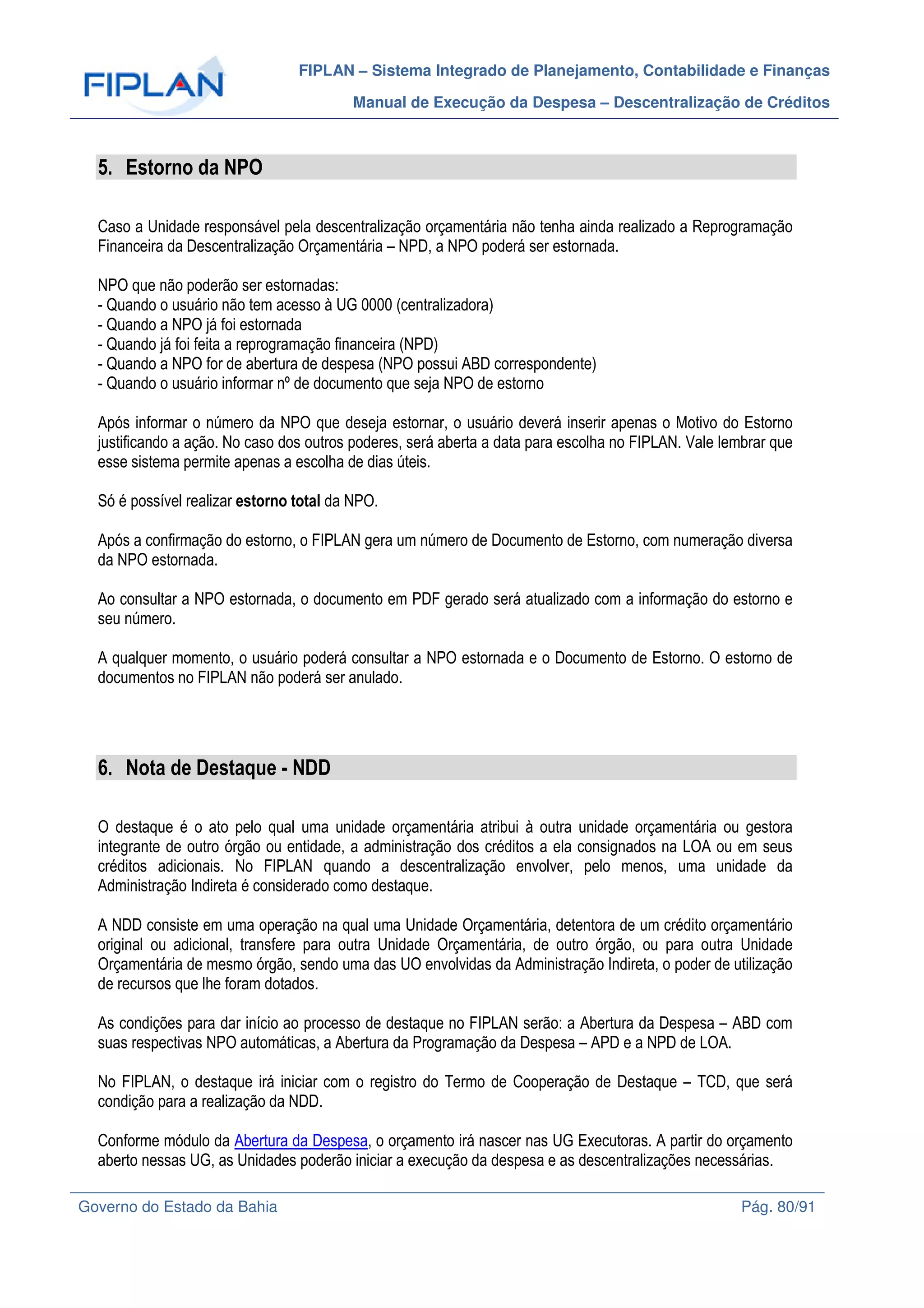 FIPLAN – Sistema Integrado de Planejamento, Contabilidade e Finanças
Manual de Execução da Despesa – Descentralização de Créditos
Governo do Estado da Bahia Pág. 80/91
5. Estorno da NPO
Caso a Unidade responsável pela descentralização orçamentária não tenha ainda realizado a Reprogramação
Financeira da Descentralização Orçamentária – NPD, a NPO poderá ser estornada.
NPO que não poderão ser estornadas:
- Quando o usuário não tem acesso à UG 0000 (centralizadora)
- Quando a NPO já foi estornada
- Quando já foi feita a reprogramação financeira (NPD)
- Quando a NPO for de abertura de despesa (NPO possui ABD correspondente)
- Quando o usuário informar nº de documento que seja NPO de estorno
Após informar o número da NPO que deseja estornar, o usuário deverá inserir apenas o Motivo do Estorno
justificando a ação. No caso dos outros poderes, será aberta a data para escolha no FIPLAN. Vale lembrar que
esse sistema permite apenas a escolha de dias úteis.
Só é possível realizar estorno total da NPO.
Após a confirmação do estorno, o FIPLAN gera um número de Documento de Estorno, com numeração diversa
da NPO estornada.
Ao consultar a NPO estornada, o documento em PDF gerado será atualizado com a informação do estorno e
seu número.
A qualquer momento, o usuário poderá consultar a NPO estornada e o Documento de Estorno. O estorno de
documentos no FIPLAN não poderá ser anulado.
6. Nota de Destaque - NDD
O destaque é o ato pelo qual uma unidade orçamentária atribui à outra unidade orçamentária ou gestora
integrante de outro órgão ou entidade, a administração dos créditos a ela consignados na LOA ou em seus
créditos adicionais. No FIPLAN quando a descentralização envolver, pelo menos, uma unidade da
Administração Indireta é considerado como destaque.
A NDD consiste em uma operação na qual uma Unidade Orçamentária, detentora de um crédito orçamentário
original ou adicional, transfere para outra Unidade Orçamentária, de outro órgão, ou para outra Unidade
Orçamentária de mesmo órgão, sendo uma das UO envolvidas da Administração Indireta, o poder de utilização
de recursos que lhe foram dotados.
As condições para dar início ao processo de destaque no FIPLAN serão: a Abertura da Despesa – ABD com
suas respectivas NPO automáticas, a Abertura da Programação da Despesa – APD e a NPD de LOA.
No FIPLAN, o destaque irá iniciar com o registro do Termo de Cooperação de Destaque – TCD, que será
condição para a realização da NDD.
Conforme módulo da Abertura da Despesa, o orçamento irá nascer nas UG Executoras. A partir do orçamento
aberto nessas UG, as Unidades poderão iniciar a execução da despesa e as descentralizações necessárias.
 