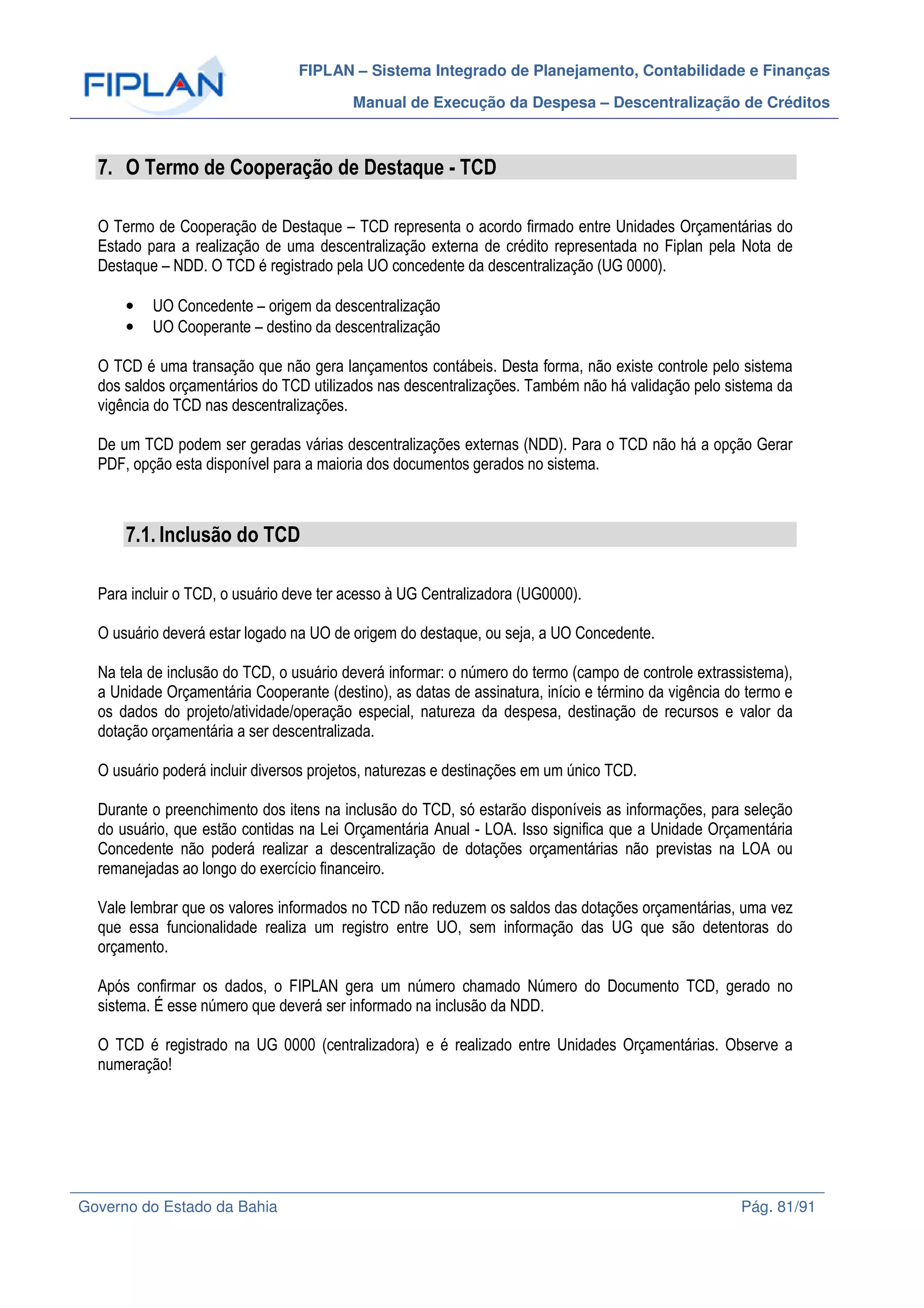 FIPLAN – Sistema Integrado de Planejamento, Contabilidade e Finanças
Manual de Execução da Despesa – Descentralização de Créditos
Governo do Estado da Bahia Pág. 81/91
7. O Termo de Cooperação de Destaque - TCD
O Termo de Cooperação de Destaque – TCD representa o acordo firmado entre Unidades Orçamentárias do
Estado para a realização de uma descentralização externa de crédito representada no Fiplan pela Nota de
Destaque – NDD. O TCD é registrado pela UO concedente da descentralização (UG 0000).
• UO Concedente – origem da descentralização
• UO Cooperante – destino da descentralização
O TCD é uma transação que não gera lançamentos contábeis. Desta forma, não existe controle pelo sistema
dos saldos orçamentários do TCD utilizados nas descentralizações. Também não há validação pelo sistema da
vigência do TCD nas descentralizações.
De um TCD podem ser geradas várias descentralizações externas (NDD). Para o TCD não há a opção Gerar
PDF, opção esta disponível para a maioria dos documentos gerados no sistema.
7.1. Inclusão do TCD
Para incluir o TCD, o usuário deve ter acesso à UG Centralizadora (UG0000).
O usuário deverá estar logado na UO de origem do destaque, ou seja, a UO Concedente.
Na tela de inclusão do TCD, o usuário deverá informar: o número do termo (campo de controle extrassistema),
a Unidade Orçamentária Cooperante (destino), as datas de assinatura, início e término da vigência do termo e
os dados do projeto/atividade/operação especial, natureza da despesa, destinação de recursos e valor da
dotação orçamentária a ser descentralizada.
O usuário poderá incluir diversos projetos, naturezas e destinações em um único TCD.
Durante o preenchimento dos itens na inclusão do TCD, só estarão disponíveis as informações, para seleção
do usuário, que estão contidas na Lei Orçamentária Anual - LOA. Isso significa que a Unidade Orçamentária
Concedente não poderá realizar a descentralização de dotações orçamentárias não previstas na LOA ou
remanejadas ao longo do exercício financeiro.
Vale lembrar que os valores informados no TCD não reduzem os saldos das dotações orçamentárias, uma vez
que essa funcionalidade realiza um registro entre UO, sem informação das UG que são detentoras do
orçamento.
Após confirmar os dados, o FIPLAN gera um número chamado Número do Documento TCD, gerado no
sistema. É esse número que deverá ser informado na inclusão da NDD.
O TCD é registrado na UG 0000 (centralizadora) e é realizado entre Unidades Orçamentárias. Observe a
numeração!
 