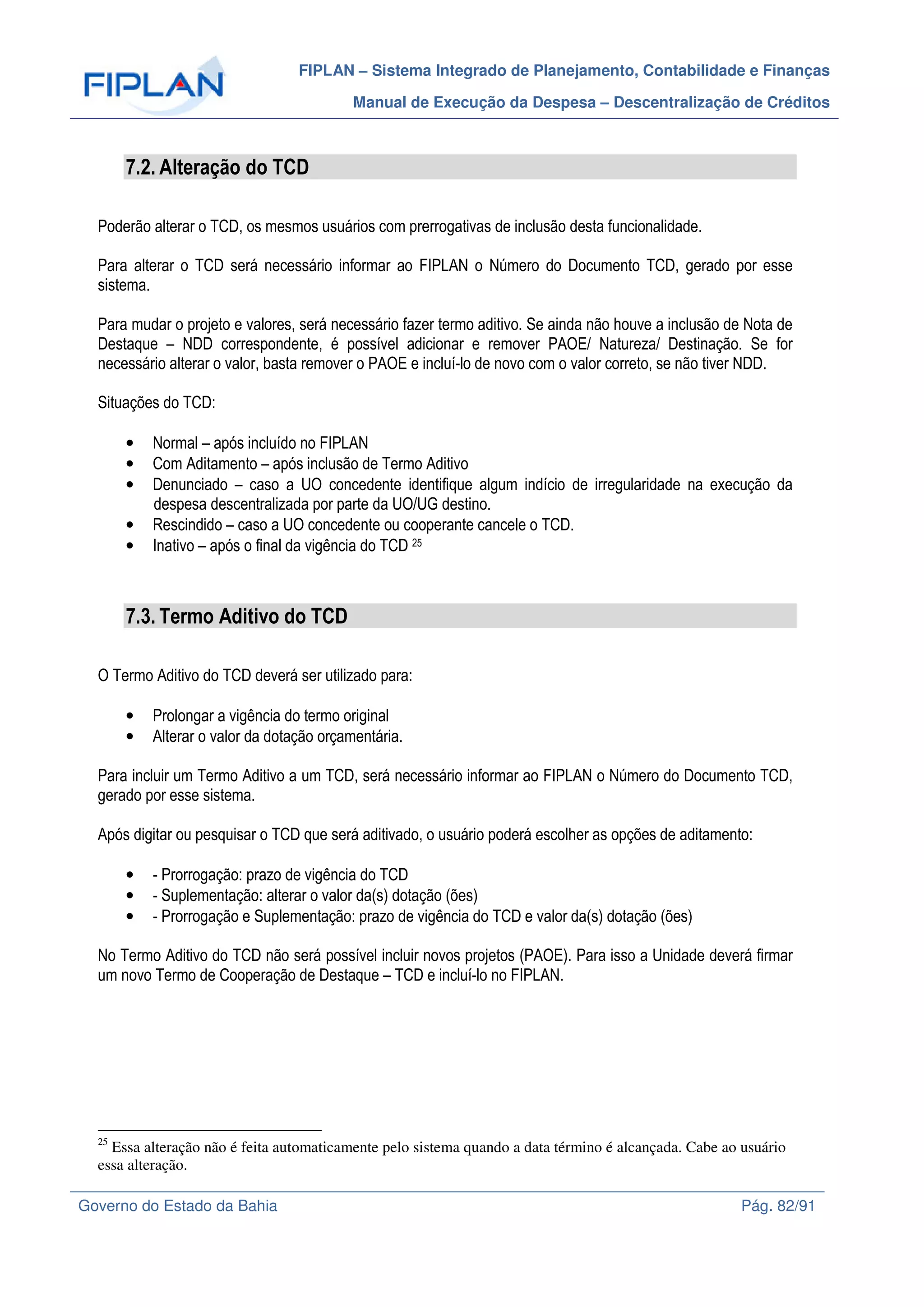 FIPLAN – Sistema Integrado de Planejamento, Contabilidade e Finanças
Manual de Execução da Despesa – Descentralização de Créditos
Governo do Estado da Bahia Pág. 82/91
7.2. Alteração do TCD
Poderão alterar o TCD, os mesmos usuários com prerrogativas de inclusão desta funcionalidade.
Para alterar o TCD será necessário informar ao FIPLAN o Número do Documento TCD, gerado por esse
sistema.
Para mudar o projeto e valores, será necessário fazer termo aditivo. Se ainda não houve a inclusão de Nota de
Destaque – NDD correspondente, é possível adicionar e remover PAOE/ Natureza/ Destinação. Se for
necessário alterar o valor, basta remover o PAOE e incluí-lo de novo com o valor correto, se não tiver NDD.
Situações do TCD:
• Normal – após incluído no FIPLAN
• Com Aditamento – após inclusão de Termo Aditivo
• Denunciado – caso a UO concedente identifique algum indício de irregularidade na execução da
despesa descentralizada por parte da UO/UG destino.
• Rescindido – caso a UO concedente ou cooperante cancele o TCD.
• Inativo – após o final da vigência do TCD 25
7.3. Termo Aditivo do TCD
O Termo Aditivo do TCD deverá ser utilizado para:
• Prolongar a vigência do termo original
• Alterar o valor da dotação orçamentária.
Para incluir um Termo Aditivo a um TCD, será necessário informar ao FIPLAN o Número do Documento TCD,
gerado por esse sistema.
Após digitar ou pesquisar o TCD que será aditivado, o usuário poderá escolher as opções de aditamento:
• - Prorrogação: prazo de vigência do TCD
• - Suplementação: alterar o valor da(s) dotação (ões)
• - Prorrogação e Suplementação: prazo de vigência do TCD e valor da(s) dotação (ões)
No Termo Aditivo do TCD não será possível incluir novos projetos (PAOE). Para isso a Unidade deverá firmar
um novo Termo de Cooperação de Destaque – TCD e incluí-lo no FIPLAN.
25
Essa alteração não é feita automaticamente pelo sistema quando a data término é alcançada. Cabe ao usuário
essa alteração.
 