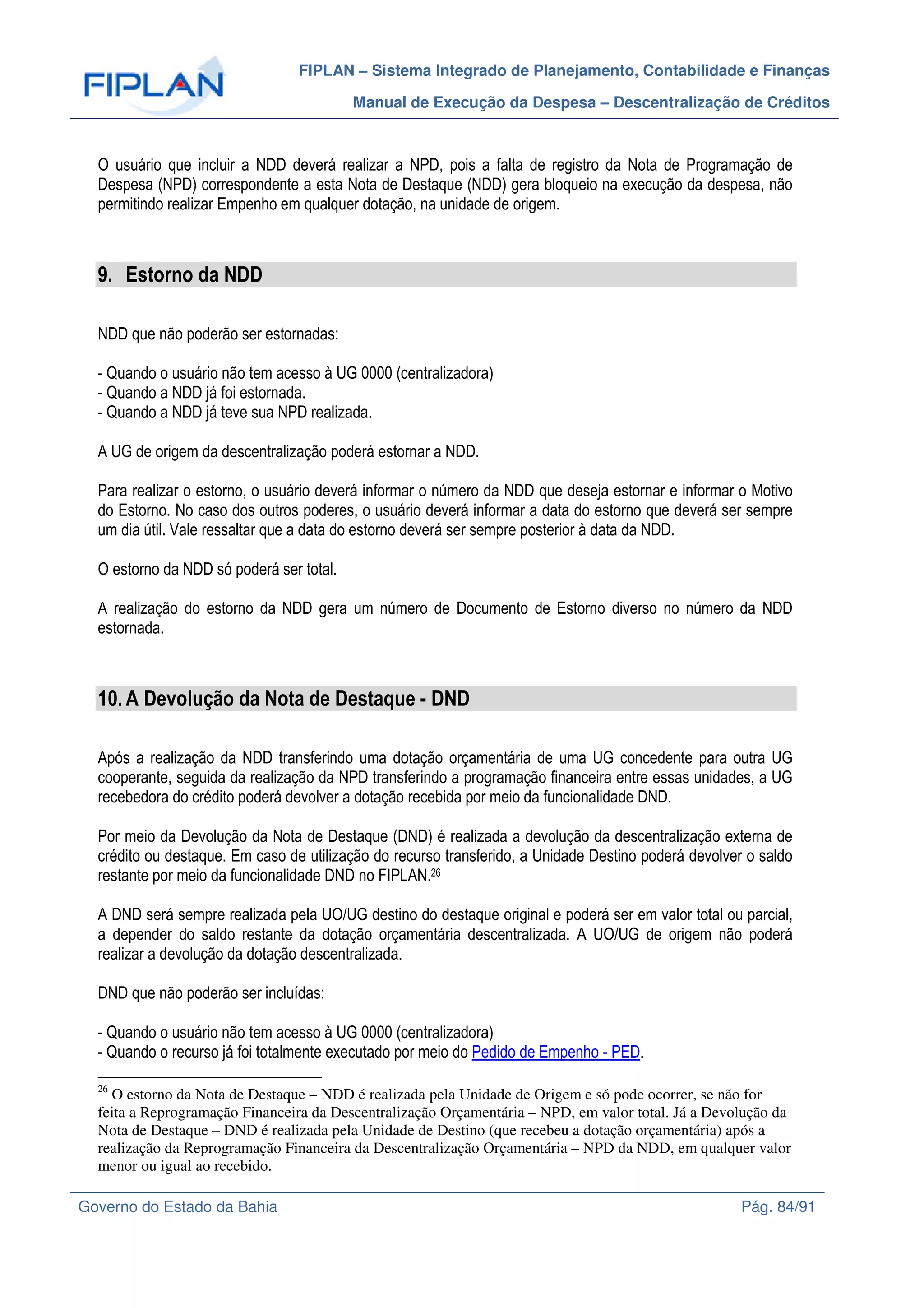 FIPLAN – Sistema Integrado de Planejamento, Contabilidade e Finanças
Manual de Execução da Despesa – Descentralização de Créditos
Governo do Estado da Bahia Pág. 84/91
O usuário que incluir a NDD deverá realizar a NPD, pois a falta de registro da Nota de Programação de
Despesa (NPD) correspondente a esta Nota de Destaque (NDD) gera bloqueio na execução da despesa, não
permitindo realizar Empenho em qualquer dotação, na unidade de origem.
9. Estorno da NDD
NDD que não poderão ser estornadas:
- Quando o usuário não tem acesso à UG 0000 (centralizadora)
- Quando a NDD já foi estornada.
- Quando a NDD já teve sua NPD realizada.
A UG de origem da descentralização poderá estornar a NDD.
Para realizar o estorno, o usuário deverá informar o número da NDD que deseja estornar e informar o Motivo
do Estorno. No caso dos outros poderes, o usuário deverá informar a data do estorno que deverá ser sempre
um dia útil. Vale ressaltar que a data do estorno deverá ser sempre posterior à data da NDD.
O estorno da NDD só poderá ser total.
A realização do estorno da NDD gera um número de Documento de Estorno diverso no número da NDD
estornada.
10.A Devolução da Nota de Destaque - DND
Após a realização da NDD transferindo uma dotação orçamentária de uma UG concedente para outra UG
cooperante, seguida da realização da NPD transferindo a programação financeira entre essas unidades, a UG
recebedora do crédito poderá devolver a dotação recebida por meio da funcionalidade DND.
Por meio da Devolução da Nota de Destaque (DND) é realizada a devolução da descentralização externa de
crédito ou destaque. Em caso de utilização do recurso transferido, a Unidade Destino poderá devolver o saldo
restante por meio da funcionalidade DND no FIPLAN.26
A DND será sempre realizada pela UO/UG destino do destaque original e poderá ser em valor total ou parcial,
a depender do saldo restante da dotação orçamentária descentralizada. A UO/UG de origem não poderá
realizar a devolução da dotação descentralizada.
DND que não poderão ser incluídas:
- Quando o usuário não tem acesso à UG 0000 (centralizadora)
- Quando o recurso já foi totalmente executado por meio do Pedido de Empenho - PED.
26
O estorno da Nota de Destaque – NDD é realizada pela Unidade de Origem e só pode ocorrer, se não for
feita a Reprogramação Financeira da Descentralização Orçamentária – NPD, em valor total. Já a Devolução da
Nota de Destaque – DND é realizada pela Unidade de Destino (que recebeu a dotação orçamentária) após a
realização da Reprogramação Financeira da Descentralização Orçamentária – NPD da NDD, em qualquer valor
menor ou igual ao recebido.
 