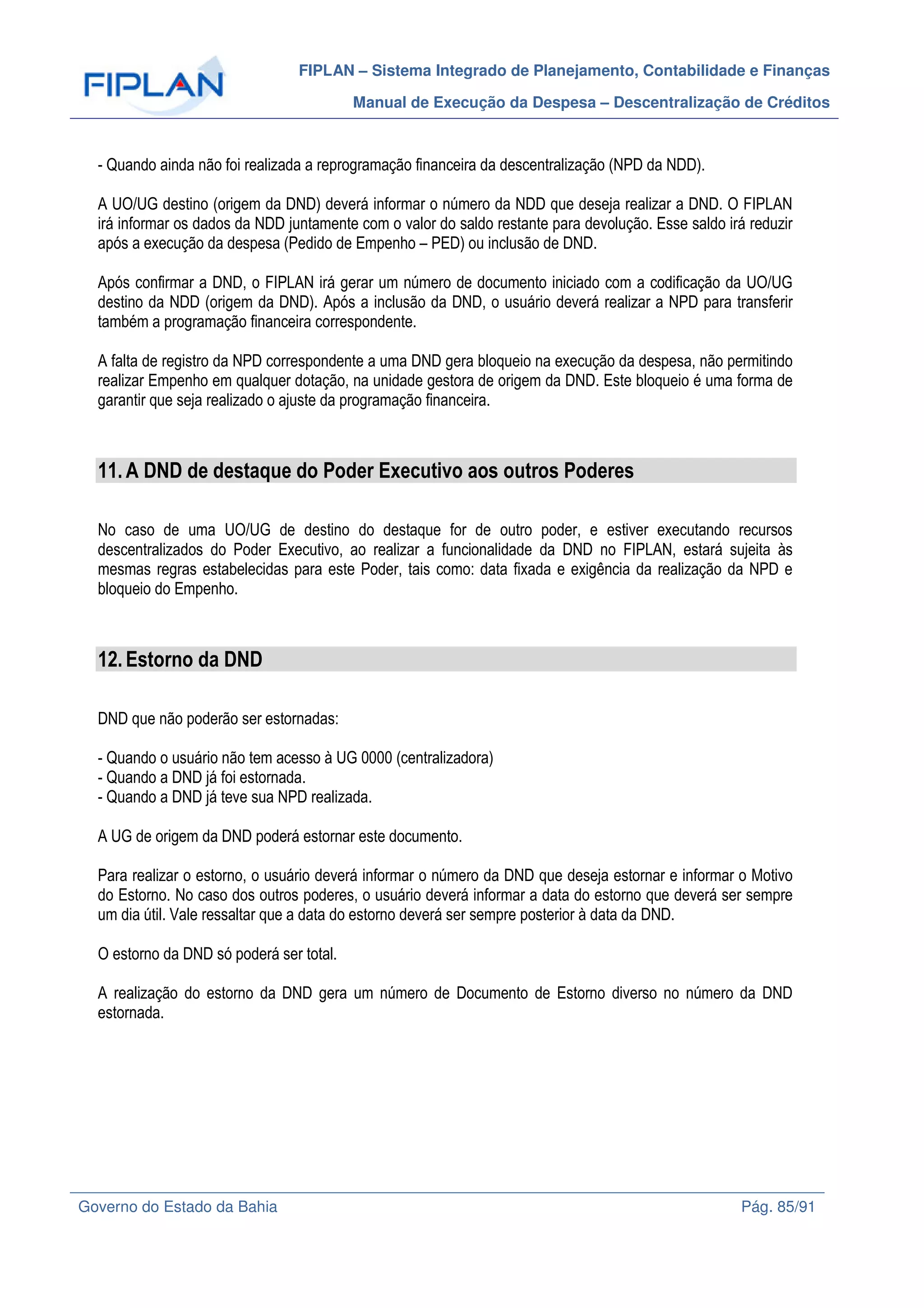 FIPLAN – Sistema Integrado de Planejamento, Contabilidade e Finanças
Manual de Execução da Despesa – Descentralização de Créditos
Governo do Estado da Bahia Pág. 85/91
- Quando ainda não foi realizada a reprogramação financeira da descentralização (NPD da NDD).
A UO/UG destino (origem da DND) deverá informar o número da NDD que deseja realizar a DND. O FIPLAN
irá informar os dados da NDD juntamente com o valor do saldo restante para devolução. Esse saldo irá reduzir
após a execução da despesa (Pedido de Empenho – PED) ou inclusão de DND.
Após confirmar a DND, o FIPLAN irá gerar um número de documento iniciado com a codificação da UO/UG
destino da NDD (origem da DND). Após a inclusão da DND, o usuário deverá realizar a NPD para transferir
também a programação financeira correspondente.
A falta de registro da NPD correspondente a uma DND gera bloqueio na execução da despesa, não permitindo
realizar Empenho em qualquer dotação, na unidade gestora de origem da DND. Este bloqueio é uma forma de
garantir que seja realizado o ajuste da programação financeira.
11.A DND de destaque do Poder Executivo aos outros Poderes
No caso de uma UO/UG de destino do destaque for de outro poder, e estiver executando recursos
descentralizados do Poder Executivo, ao realizar a funcionalidade da DND no FIPLAN, estará sujeita às
mesmas regras estabelecidas para este Poder, tais como: data fixada e exigência da realização da NPD e
bloqueio do Empenho.
12.Estorno da DND
DND que não poderão ser estornadas:
- Quando o usuário não tem acesso à UG 0000 (centralizadora)
- Quando a DND já foi estornada.
- Quando a DND já teve sua NPD realizada.
A UG de origem da DND poderá estornar este documento.
Para realizar o estorno, o usuário deverá informar o número da DND que deseja estornar e informar o Motivo
do Estorno. No caso dos outros poderes, o usuário deverá informar a data do estorno que deverá ser sempre
um dia útil. Vale ressaltar que a data do estorno deverá ser sempre posterior à data da DND.
O estorno da DND só poderá ser total.
A realização do estorno da DND gera um número de Documento de Estorno diverso no número da DND
estornada.
 