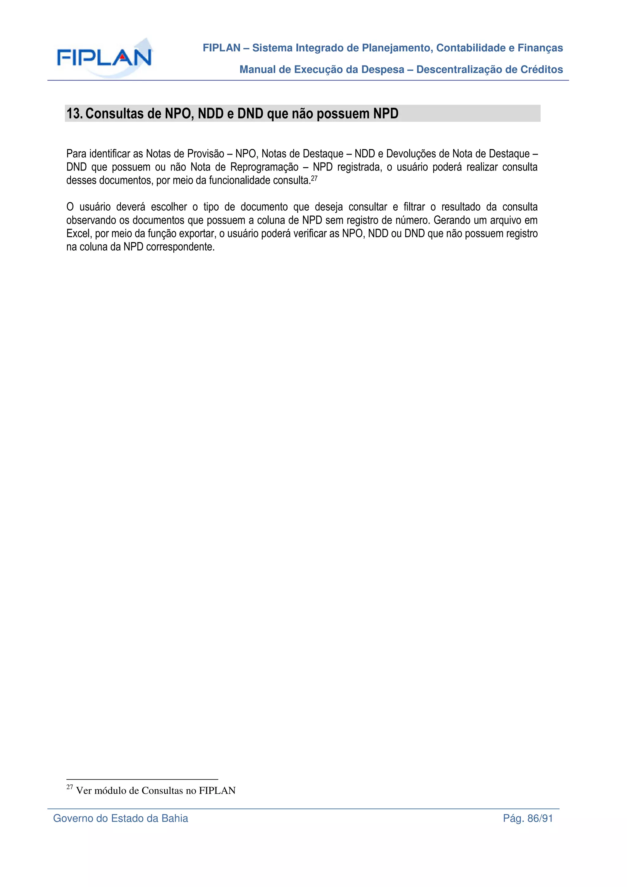 FIPLAN – Sistema Integrado de Planejamento, Contabilidade e Finanças
Manual de Execução da Despesa – Descentralização de Créditos
Governo do Estado da Bahia Pág. 86/91
13.Consultas de NPO, NDD e DND que não possuem NPD
Para identificar as Notas de Provisão – NPO, Notas de Destaque – NDD e Devoluções de Nota de Destaque –
DND que possuem ou não Nota de Reprogramação – NPD registrada, o usuário poderá realizar consulta
desses documentos, por meio da funcionalidade consulta.27
O usuário deverá escolher o tipo de documento que deseja consultar e filtrar o resultado da consulta
observando os documentos que possuem a coluna de NPD sem registro de número. Gerando um arquivo em
Excel, por meio da função exportar, o usuário poderá verificar as NPO, NDD ou DND que não possuem registro
na coluna da NPD correspondente.
27
Ver módulo de Consultas no FIPLAN
 