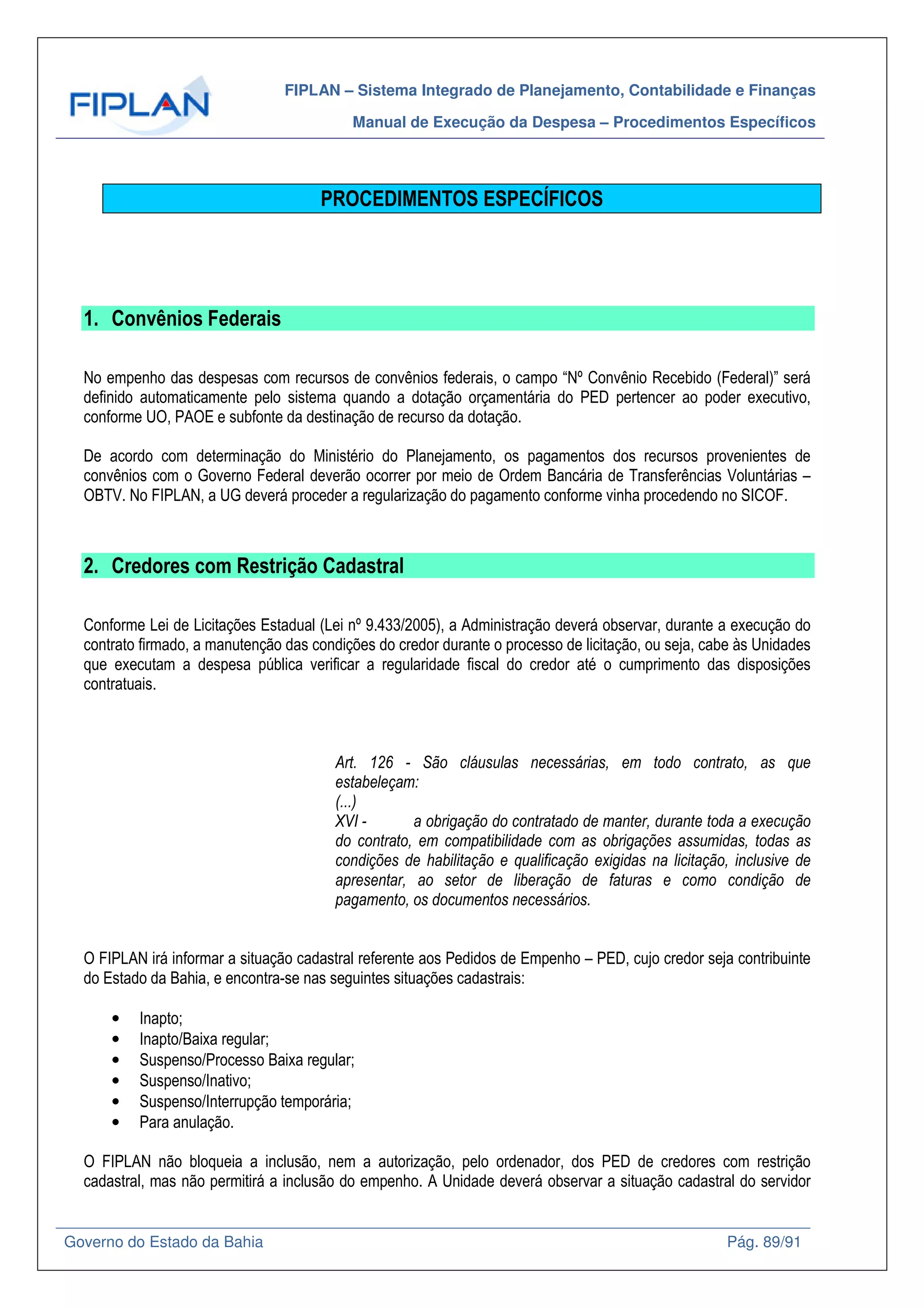 FIPLAN – Sistema Integrado de Planejamento, Contabilidade e Finanças
Manual de Execução da Despesa – Procedimentos Específicos
Governo do Estado da Bahia Pág. 89/91
PROCEDIMENTOS ESPECÍFICOS
1. Convênios Federais
No empenho das despesas com recursos de convênios federais, o campo “Nº Convênio Recebido (Federal)” será
definido automaticamente pelo sistema quando a dotação orçamentária do PED pertencer ao poder executivo,
conforme UO, PAOE e subfonte da destinação de recurso da dotação.
De acordo com determinação do Ministério do Planejamento, os pagamentos dos recursos provenientes de
convênios com o Governo Federal deverão ocorrer por meio de Ordem Bancária de Transferências Voluntárias –
OBTV. No FIPLAN, a UG deverá proceder a regularização do pagamento conforme vinha procedendo no SICOF.
2. Credores com Restrição Cadastral
Conforme Lei de Licitações Estadual (Lei nº 9.433/2005), a Administração deverá observar, durante a execução do
contrato firmado, a manutenção das condições do credor durante o processo de licitação, ou seja, cabe às Unidades
que executam a despesa pública verificar a regularidade fiscal do credor até o cumprimento das disposições
contratuais.
Art. 126 - São cláusulas necessárias, em todo contrato, as que
estabeleçam:
(...)
XVI - a obrigação do contratado de manter, durante toda a execução
do contrato, em compatibilidade com as obrigações assumidas, todas as
condições de habilitação e qualificação exigidas na licitação, inclusive de
apresentar, ao setor de liberação de faturas e como condição de
pagamento, os documentos necessários.
O FIPLAN irá informar a situação cadastral referente aos Pedidos de Empenho – PED, cujo credor seja contribuinte
do Estado da Bahia, e encontra-se nas seguintes situações cadastrais:
• Inapto;
• Inapto/Baixa regular;
• Suspenso/Processo Baixa regular;
• Suspenso/Inativo;
• Suspenso/Interrupção temporária;
• Para anulação.
O FIPLAN não bloqueia a inclusão, nem a autorização, pelo ordenador, dos PED de credores com restrição
cadastral, mas não permitirá a inclusão do empenho. A Unidade deverá observar a situação cadastral do servidor
 