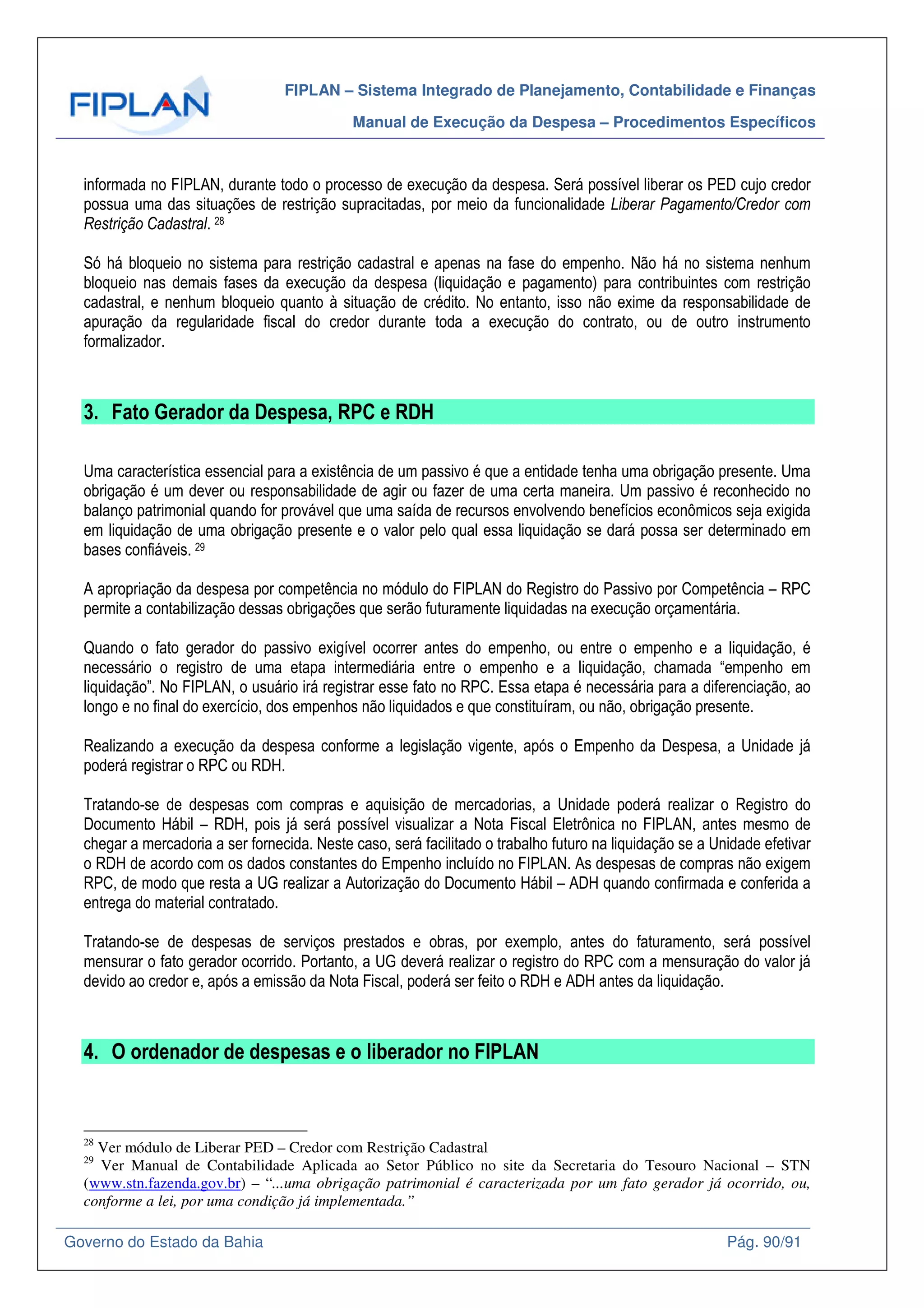 FIPLAN – Sistema Integrado de Planejamento, Contabilidade e Finanças
Manual de Execução da Despesa – Procedimentos Específicos
Governo do Estado da Bahia Pág. 90/91
informada no FIPLAN, durante todo o processo de execução da despesa. Será possível liberar os PED cujo credor
possua uma das situações de restrição supracitadas, por meio da funcionalidade Liberar Pagamento/Credor com
Restrição Cadastral. 28
Só há bloqueio no sistema para restrição cadastral e apenas na fase do empenho. Não há no sistema nenhum
bloqueio nas demais fases da execução da despesa (liquidação e pagamento) para contribuintes com restrição
cadastral, e nenhum bloqueio quanto à situação de crédito. No entanto, isso não exime da responsabilidade de
apuração da regularidade fiscal do credor durante toda a execução do contrato, ou de outro instrumento
formalizador.
3. Fato Gerador da Despesa, RPC e RDH
Uma característica essencial para a existência de um passivo é que a entidade tenha uma obrigação presente. Uma
obrigação é um dever ou responsabilidade de agir ou fazer de uma certa maneira. Um passivo é reconhecido no
balanço patrimonial quando for provável que uma saída de recursos envolvendo benefícios econômicos seja exigida
em liquidação de uma obrigação presente e o valor pelo qual essa liquidação se dará possa ser determinado em
bases confiáveis. 29
A apropriação da despesa por competência no módulo do FIPLAN do Registro do Passivo por Competência – RPC
permite a contabilização dessas obrigações que serão futuramente liquidadas na execução orçamentária.
Quando o fato gerador do passivo exigível ocorrer antes do empenho, ou entre o empenho e a liquidação, é
necessário o registro de uma etapa intermediária entre o empenho e a liquidação, chamada “empenho em
liquidação”. No FIPLAN, o usuário irá registrar esse fato no RPC. Essa etapa é necessária para a diferenciação, ao
longo e no final do exercício, dos empenhos não liquidados e que constituíram, ou não, obrigação presente.
Realizando a execução da despesa conforme a legislação vigente, após o Empenho da Despesa, a Unidade já
poderá registrar o RPC ou RDH.
Tratando-se de despesas com compras e aquisição de mercadorias, a Unidade poderá realizar o Registro do
Documento Hábil – RDH, pois já será possível visualizar a Nota Fiscal Eletrônica no FIPLAN, antes mesmo de
chegar a mercadoria a ser fornecida. Neste caso, será facilitado o trabalho futuro na liquidação se a Unidade efetivar
o RDH de acordo com os dados constantes do Empenho incluído no FIPLAN. As despesas de compras não exigem
RPC, de modo que resta a UG realizar a Autorização do Documento Hábil – ADH quando confirmada e conferida a
entrega do material contratado.
Tratando-se de despesas de serviços prestados e obras, por exemplo, antes do faturamento, será possível
mensurar o fato gerador ocorrido. Portanto, a UG deverá realizar o registro do RPC com a mensuração do valor já
devido ao credor e, após a emissão da Nota Fiscal, poderá ser feito o RDH e ADH antes da liquidação.
4. O ordenador de despesas e o liberador no FIPLAN
28
Ver módulo de Liberar PED – Credor com Restrição Cadastral
29
Ver Manual de Contabilidade Aplicada ao Setor Público no site da Secretaria do Tesouro Nacional – STN
(www.stn.fazenda.gov.br) – “...uma obrigação patrimonial é caracterizada por um fato gerador já ocorrido, ou,
conforme a lei, por uma condição já implementada.”
 