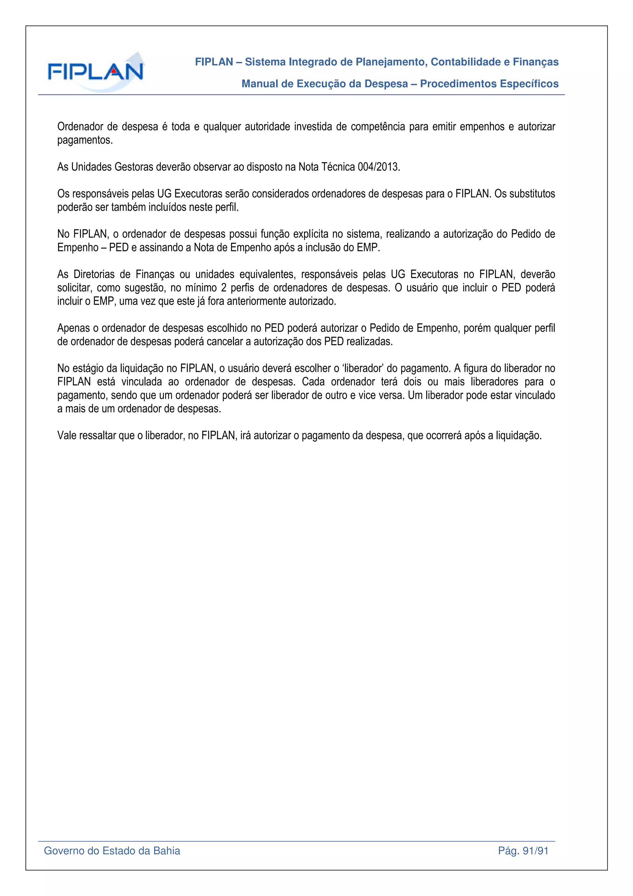 FIPLAN – Sistema Integrado de Planejamento, Contabilidade e Finanças
Manual de Execução da Despesa – Procedimentos Específicos
Governo do Estado da Bahia Pág. 91/91
Ordenador de despesa é toda e qualquer autoridade investida de competência para emitir empenhos e autorizar
pagamentos.
As Unidades Gestoras deverão observar ao disposto na Nota Técnica 004/2013.
Os responsáveis pelas UG Executoras serão considerados ordenadores de despesas para o FIPLAN. Os substitutos
poderão ser também incluídos neste perfil.
No FIPLAN, o ordenador de despesas possui função explícita no sistema, realizando a autorização do Pedido de
Empenho – PED e assinando a Nota de Empenho após a inclusão do EMP.
As Diretorias de Finanças ou unidades equivalentes, responsáveis pelas UG Executoras no FIPLAN, deverão
solicitar, como sugestão, no mínimo 2 perfis de ordenadores de despesas. O usuário que incluir o PED poderá
incluir o EMP, uma vez que este já fora anteriormente autorizado.
Apenas o ordenador de despesas escolhido no PED poderá autorizar o Pedido de Empenho, porém qualquer perfil
de ordenador de despesas poderá cancelar a autorização dos PED realizadas.
No estágio da liquidação no FIPLAN, o usuário deverá escolher o ‘liberador’ do pagamento. A figura do liberador no
FIPLAN está vinculada ao ordenador de despesas. Cada ordenador terá dois ou mais liberadores para o
pagamento, sendo que um ordenador poderá ser liberador de outro e vice versa. Um liberador pode estar vinculado
a mais de um ordenador de despesas.
Vale ressaltar que o liberador, no FIPLAN, irá autorizar o pagamento da despesa, que ocorrerá após a liquidação.
 