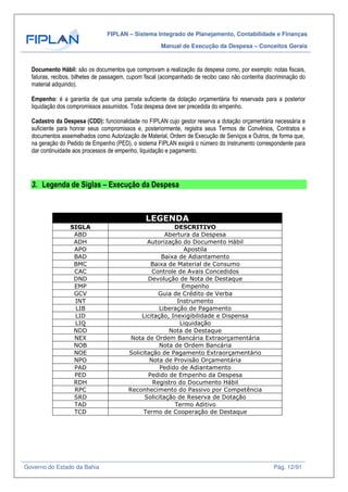 FIPLAN – Sistema Integrado de Planejamento, Contabilidade e Finanças
Manual de Execução da Despesa – Conceitos Gerais
Governo do Estado da Bahia Pág. 12/91
Documento Hábil: são os documentos que comprovam a realização da despesa como, por exemplo: notas fiscais,
faturas, recibos, bilhetes de passagem, cupom fiscal (acompanhado de recibo caso não contenha discriminação do
material adquirido).
Empenho: é a garantia de que uma parcela suficiente da dotação orçamentária foi reservada para a posterior
liquidação dos compromissos assumidos. Toda despesa deve ser precedida do empenho.
Cadastro da Despesa (CDD): funcionalidade no FIPLAN cujo gestor reserva a dotação orçamentária necessária e
suficiente para honrar seus compromissos e, posteriormente, registra seus Termos de Convênios, Contratos e
documentos assemelhados como Autorização de Material, Ordem de Execução de Serviços e Outros, de forma que,
na geração do Pedido de Empenho (PED), o sistema FIPLAN exigirá o número do Instrumento correspondente para
dar continuidade aos processos de empenho, liquidação e pagamento.
3. Legenda de Siglas – Execução da Despesa
LEGENDA
SIGLA DESCRITIVO
ABD Abertura da Despesa
ADH Autorização do Documento Hábil
APO Apostila
BAD Baixa de Adiantamento
BMC Baixa de Material de Consumo
CAC Controle de Avais Concedidos
DND Devolução de Nota de Destaque
EMP Empenho
GCV Guia de Crédito de Verba
INT Instrumento
LIB Liberação de Pagamento
LID Licitação, Inexigibilidade e Dispensa
LIQ Liquidação
NDD Nota de Destaque
NEX Nota de Ordem Bancária Extraorçamentária
NOB Nota de Ordem Bancária
NOE Solicitação de Pagamento Extraorçamentário
NPO Nota de Provisão Orçamentária
PAD Pedido de Adiantamento
PED Pedido de Empenho da Despesa
RDH Registro do Documento Hábil
RPC Reconhecimento do Passivo por Competência
SRD Solicitação de Reserva de Dotação
TAD Termo Aditivo
TCD Termo de Cooperação de Destaque
 