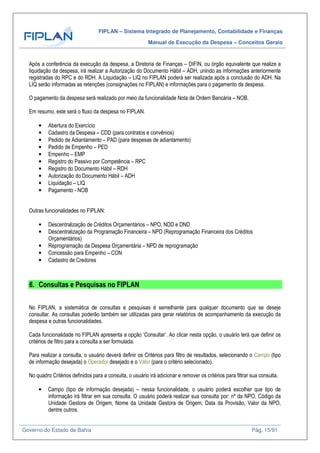 FIPLAN – Sistema Integrado de Planejamento, Contabilidade e Finanças
Manual de Execução da Despesa – Conceitos Gerais
Governo do Estado da Bahia Pág. 15/91
Após a conferência da execução da despesa, a Diretoria de Finanças – DIFIN, ou órgão equivalente que realize a
liquidação da despesa, irá realizar a Autorização do Documento Hábil – ADH, unindo as informações anteriormente
registradas do RPC e do RDH. A Liquidação – LIQ no FIPLAN poderá ser realizada após a conclusão do ADH. Na
LIQ serão informadas as retenções (consignações no FIPLAN) e informações para o pagamento da despesa.
O pagamento da despesa será realizado por meio da funcionalidade Nota de Ordem Bancária – NOB.
Em resumo, este será o fluxo da despesa no FIPLAN.
• Abertura do Exercício
• Cadastro da Despesa – CDD (para contratos e convênios)
• Pedido de Adiantamento – PAD (para despesas de adiantamento)
• Pedido de Empenho – PED
• Empenho – EMP
• Registro do Passivo por Competência – RPC
• Registro do Documento Hábil – RDH
• Autorização do Documento Hábil – ADH
• Liquidação – LIQ
• Pagamento - NOB
Outras funcionalidades no FIPLAN:
• Descentralização de Créditos Orçamentários – NPO, NDD e DND
• Descentralização da Programação Financeira – NPD (Reprogramação Financeira dos Créditos
Orçamentários)
• Reprogramação da Despesa Orçamentária – NPD de reprogramação
• Concessão para Empenho – CON
• Cadastro de Credores
6. Consultas e Pesquisas no FIPLAN
No FIPLAN, a sistemática de consultas e pesquisas é semelhante para qualquer documento que se deseje
consultar. As consultas poderão também ser utilizadas para gerar relatórios de acompanhamento da execução da
despesa e outras funcionalidades.
Cada funcionalidade no FIPLAN apresenta a opção ‘Consultar’. Ao clicar nesta opção, o usuário terá que definir os
critérios de filtro para a consulta a ser formulada.
Para realizar a consulta, o usuário deverá definir os Critérios para filtro de resultados, selecionando o Campo (tipo
de informação desejada) o Operador desejado e o Valor (para o critério selecionado).
No quadro Critérios definidos para a consulta, o usuário irá adicionar e remover os critérios para filtrar sua consulta.
• Campo (tipo de informação desejada) – nessa funcionalidade, o usuário poderá escolher que tipo de
informação irá filtrar em sua consulta. O usuário poderá realizar sua consulta por: nº da NPO, Código da
Unidade Gestora de Origem, Nome da Unidade Gestora de Origem, Data da Provisão, Valor da NPO,
dentre outros.
 