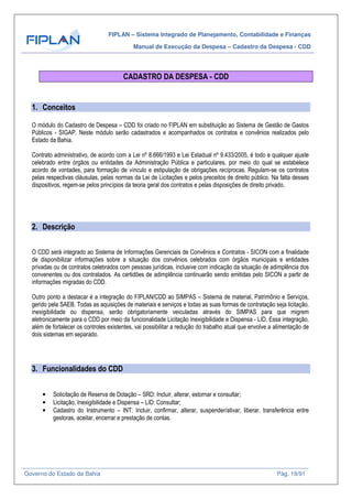 FIPLAN – Sistema Integrado de Planejamento, Contabilidade e Finanças
Manual de Execução da Despesa – Cadastro da Despesa - CDD
Governo do Estado da Bahia Pág. 19/91
CADASTRO DA DESPESA - CDD
1. Conceitos
O módulo do Cadastro de Despesa – CDD foi criado no FIPLAN em substituição ao Sistema de Gestão de Gastos
Públicos - SIGAP. Neste módulo serão cadastrados e acompanhados os contratos e convênios realizados pelo
Estado da Bahia.
Contrato administrativo, de acordo com a Lei nº 8.666/1993 e Lei Estadual nº 9.433/2005, é todo e qualquer ajuste
celebrado entre órgãos ou entidades da Administração Pública e particulares, por meio do qual se estabelece
acordo de vontades, para formação de vínculo e estipulação de obrigações recíprocas. Regulam-se os contratos
pelas respectivas cláusulas, pelas normas da Lei de Licitações e pelos preceitos de direito público. Na falta desses
dispositivos, regem-se pelos princípios da teoria geral dos contratos e pelas disposições de direito privado.
2. Descrição
O CDD será integrado ao Sistema de Informações Gerenciais de Convênios e Contratos - SICON com a finalidade
de disponibilizar informações sobre a situação dos convênios celebrados com órgãos municipais e entidades
privadas ou de contratos celebrados com pessoas jurídicas, inclusive com indicação da situação de adimplência dos
convenentes ou dos contratados. As certidões de adimplência continuarão sendo emitidas pelo SICON a partir de
informações migradas do CDD.
Outro ponto a destacar é a integração do FIPLAN/CDD ao SIMPAS – Sistema de material, Patrimônio e Serviços,
gerido pela SAEB. Todas as aquisições de materiais e serviços e todas as suas formas de contratação seja licitação,
inexigibilidade ou dispensa, serão obrigatoriamente veiculadas através do SIMPAS para que migrem
eletronicamente para o CDD por meio da funcionalidade Licitação Inexigibilidade e Dispensa - LID. Essa integração,
além de fortalecer os controles existentes, vai possibilitar a redução do trabalho atual que envolve a alimentação de
dois sistemas em separado.
3. Funcionalidades do CDD
• Solicitação de Reserva de Dotação – SRD: Incluir, alterar, estornar e consultar;
• Licitação, Inexigibilidade e Dispensa – LID: Consultar;
• Cadastro do Instrumento – INT: Incluir, confirmar, alterar, suspender/ativar, liberar, transferência entre
gestoras, aceitar, encerrar e prestação de contas.
 
