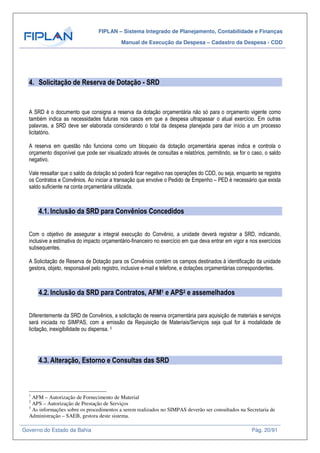 FIPLAN – Sistema Integrado de Planejamento, Contabilidade e Finanças
Manual de Execução da Despesa – Cadastro da Despesa - CDD
Governo do Estado da Bahia Pág. 20/91
4. Solicitação de Reserva de Dotação - SRD
A SRD é o documento que consigna a reserva da dotação orçamentária não só para o orçamento vigente como
também indica as necessidades futuras nos casos em que a despesa ultrapassar o atual exercício. Em outras
palavras, a SRD deve ser elaborada considerando o total da despesa planejada para dar início a um processo
licitatório.
A reserva em questão não funciona como um bloqueio da dotação orçamentária apenas indica e controla o
orçamento disponível que pode ser visualizado através de consultas e relatórios, permitindo, se for o caso, o saldo
negativo.
Vale ressaltar que o saldo da dotação só poderá ficar negativo nas operações do CDD, ou seja, enquanto se registra
os Contratos e Convênios. Ao iniciar a transação que envolve o Pedido de Empenho – PED é necessário que exista
saldo suficiente na conta orçamentária utilizada.
4.1. Inclusão da SRD para Convênios Concedidos
Com o objetivo de assegurar a integral execução do Convênio, a unidade deverá registrar a SRD, indicando,
inclusive a estimativa do impacto orçamentário-financeiro no exercício em que deva entrar em vigor e nos exercícios
subsequentes.
A Solicitação de Reserva de Dotação para os Convênios contém os campos destinados à identificação da unidade
gestora, objeto, responsável pelo registro, inclusive e-mail e telefone, e dotações orçamentárias correspondentes.
4.2. Inclusão da SRD para Contratos, AFM1 e APS2 e assemelhados
Diferentemente da SRD de Convênios, a solicitação de reserva orçamentária para aquisição de materiais e serviços
será iniciada no SIMPAS, com a emissão da Requisição de Materiais/Serviços seja qual for à modalidade de
licitação, inexigibilidade ou dispensa. 3
4.3. Alteração, Estorno e Consultas das SRD
1
AFM – Autorização de Fornecimento de Material
2
APS – Autorização de Prestação de Serviços
3
As informações sobre os procedimentos a serem realizados no SIMPAS deverão ser consultados na Secretaria de
Administração – SAEB, gestora deste sistema.
 