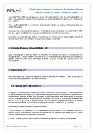 FIPLAN – Sistema Integrado de Planejamento, Contabilidade e Finanças
Manual de Execução da Despesa – Cadastro da Despesa - CDD
Governo do Estado da Bahia Pág. 21/91
A operação “Alterar SRD” funciona apenas para corrigir informações incorretas antes da confirmação da SRD e os
dados possíveis de serem alterados referem-se aos campos relativos aos dados do responsável da unidade, seu e-
mail e telefone.
Após a confirmação Da SRD não será possível alterar os dados incluídos haja vista que neste ponto o documento
contábil já foi gerado.
Assim, caso haja necessidade de correção após a confirmação, o usuário deverá utilizar a operação “Estornar SRD”,
para que o registro contábil permita a devolução do saldo à conta orçamentária correspondente.
Em relação à operação “Consultar SRD”, o FIPLAN oferece uma lista dos campos disponíveis para filtragem da
consulta, cujos critérios serão definidos pelo usuário, a partir da sua necessidade.
5. Licitação, Dispensa e Inexigibilidade - LID
Após a homologação do processo licitatório e autorização dos processos de dispensa e inexigibilidade para
aquisição de bens e serviços, o SIMPAS fornecerá ao FIPLAN os dados relativos ao preço final, lotes e respectivos
licitantes vencedores, dentre outras informações, de forma a subsidiar o registro dos Contratos, AFM e APS
correspondentes.
6. Instrumento - INT
Esta funcionalidade tem o objetivo de registrar os Termos de convênios, os Contratos, a Ordem de Execução de
Serviço, a Autorização de Material e documentos correlatos.
6.1. Registro do INT de Convênios
Ao registrar o Termo do Convênio, a primeira providência é pesquisar ou anotar o número da SRD correspondente.
Os dados correspondentes migrarão para a tela de Instrumento possibilitando o preenchimento complementar dos
diversos campos elencados, ou seja, o tipo de despesa, o objeto, localidade e meta, número e data de publicação
no DOE, datas relativas ao inicio e fim da vigência, o responsável pela unidade, se é um convênio excepcionalizado
pelo art. 25, inc. IV, § 3°da Lei de Responsabilidade Fiscal, as parcelas e respectivos vencimentos, as dotações
orçamentárias financiadoras e, por último, os valores programados para a Contrapartida do Convenente.
Itens necessários para a inclusão de Convênios Concedidos
a. Tipo de Despesa - Os parâmetros do FIPLAN estabelecem correlação entre o Tipo de Despesa e a Natureza da
Despesa. Caso o usuário escolha uma conta orçamentária que não esteja vinculada àquele Tipo de Despesa
marcado, o sistema rejeitará o lançamento do instrumento.
b. Objeto - Trata-se do produto final do Convênio, considerando o programa de trabalho e suas finalidades.
 