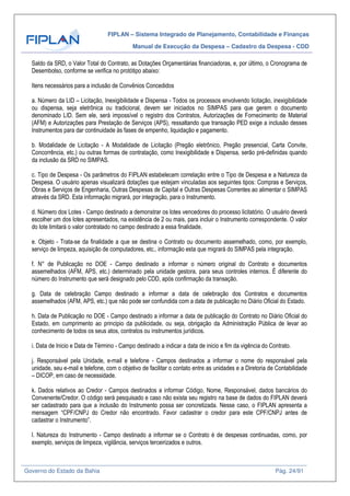 FIPLAN – Sistema Integrado de Planejamento, Contabilidade e Finanças
Manual de Execução da Despesa – Cadastro da Despesa - CDD
Governo do Estado da Bahia Pág. 24/91
Saldo da SRD, o Valor Total do Contrato, as Dotações Orçamentárias financiadoras, e, por último, o Cronograma de
Desembolso, conforme se verifica no protótipo abaixo:
Itens necessários para a inclusão de Convênios Concedidos
a. Número da LID – Licitação, Inexigibilidade e Dispensa - Todos os processos envolvendo licitação, inexigibilidade
ou dispensa, seja eletrônica ou tradicional, devem ser iniciados no SIMPAS para que gerem o documento
denominado LID. Sem ele, será impossível o registro dos Contratos, Autorizações de Fornecimento de Material
(AFM) e Autorizações para Prestação de Serviços (APS), ressaltando que transação PED exige a inclusão desses
Instrumentos para dar continuidade às fases de empenho, liquidação e pagamento.
b. Modalidade de Licitação - A Modalidade de Licitação (Pregão eletrônico, Pregão presencial, Carta Convite,
Concorrência, etc.) ou outras formas de contratação, como Inexigibilidade e Dispensa, serão pré-definidas quando
da inclusão da SRD no SIMPAS.
c. Tipo de Despesa - Os parâmetros do FIPLAN estabelecem correlação entre o Tipo de Despesa e a Natureza da
Despesa. O usuário apenas visualizará dotações que estejam vinculadas aos seguintes tipos: Compras e Serviços,
Obras e Serviços de Engenharia, Outras Despesas de Capital e Outras Despesas Correntes ao alimentar o SIMPAS
através da SRD. Esta informação migrará, por integração, para o Instrumento.
d. Número dos Lotes - Campo destinado a demonstrar os lotes vencedores do processo licitatório. O usuário deverá
escolher um dos lotes apresentados, na existência de 2 ou mais, para incluir o Instrumento correspondente. O valor
do lote limitará o valor contratado no campo destinado a essa finalidade.
e. Objeto - Trata-se da finalidade a que se destina o Contrato ou documento assemelhado, como, por exemplo,
serviço de limpeza, aquisição de computadores, etc., informação esta que migrará do SIMPAS pela integração.
f. N° de Publicação no DOE - Campo destinado a informar o número original do Contrato e documentos
assemelhados (AFM, APS, etc.) determinado pela unidade gestora, para seus controles internos. É diferente do
número do Instrumento que será designado pelo CDD, após confirmação da transação.
g. Data de celebração Campo destinado a informar a data de celebração dos Contratos e documentos
assemelhados (AFM, APS, etc.) que não pode ser confundida com a data de publicação no Diário Oficial do Estado.
h. Data de Publicação no DOE - Campo destinado a informar a data de publicação do Contrato no Diário Oficial do
Estado, em cumprimento ao principio da publicidade, ou seja, obrigação da Administração Pública de levar ao
conhecimento de todos os seus atos, contratos ou instrumentos jurídicos.
i. Data de Inicio e Data de Término - Campo destinado a indicar a data de inicio e fim da vigência do Contrato.
j. Responsável pela Unidade, e-mail e telefone - Campos destinados a informar o nome do responsável pela
unidade, seu e-mail e telefone, com o objetivo de facilitar o contato entre as unidades e a Diretoria de Contabilidade
– DICOP, em caso de necessidade.
k. Dados relativos ao Credor - Campos destinados a informar Código, Nome, Responsável, dados bancários do
Convenente/Credor. O código será pesquisado e caso não exista seu registro na base de dados do FIPLAN deverá
ser cadastrado para que a inclusão do Instrumento possa ser concretizada. Nesse caso, o FIPLAN apresenta a
mensagem “CPF/CNPJ do Credor não encontrado. Favor cadastrar o credor para este CPF/CNPJ antes de
cadastrar o Instrumento”.
l. Natureza do Instrumento - Campo destinado a informar se o Contrato é de despesas continuadas, como, por
exemplo, serviços de limpeza, vigilância, serviços terceirizados e outros.
 
