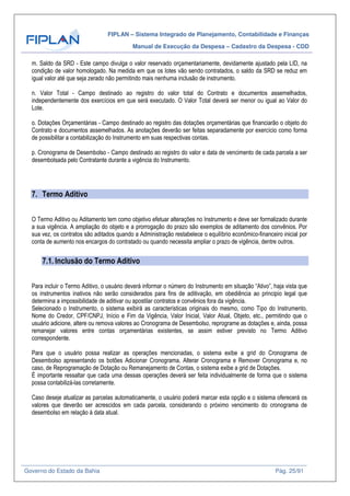 FIPLAN – Sistema Integrado de Planejamento, Contabilidade e Finanças
Manual de Execução da Despesa – Cadastro da Despesa - CDD
Governo do Estado da Bahia Pág. 25/91
m. Saldo da SRD - Este campo divulga o valor reservado orçamentariamente, devidamente ajustado pela LID, na
condição de valor homologado. Na medida em que os lotes vão sendo contratados, o saldo da SRD se reduz em
igual valor até que seja zerado não permitindo mais nenhuma inclusão de instrumento.
n. Valor Total - Campo destinado ao registro do valor total do Contrato e documentos assemelhados,
independentemente dos exercícios em que será executado. O Valor Total deverá ser menor ou igual ao Valor do
Lote.
o. Dotações Orçamentárias - Campo destinado ao registro das dotações orçamentárias que financiarão o objeto do
Contrato e documentos assemelhados. As anotações deverão ser feitas separadamente por exercício como forma
de possibilitar a contabilização do Instrumento em suas respectivas contas.
p. Cronograma de Desembolso - Campo destinado ao registro do valor e data de vencimento de cada parcela a ser
desembolsada pelo Contratante durante a vigência do Instrumento.
7. Termo Aditivo
O Termo Aditivo ou Aditamento tem como objetivo efetuar alterações no Instrumento e deve ser formalizado durante
a sua vigência. A ampliação do objeto e a prorrogação do prazo são exemplos de aditamento dos convênios. Por
sua vez, os contratos são aditados quando a Administração restabelece o equilíbrio econômico-financeiro inicial por
conta de aumento nos encargos do contratado ou quando necessita ampliar o prazo de vigência, dentre outros.
7.1. Inclusão do Termo Aditivo
Para incluir o Termo Aditivo, o usuário deverá informar o número do Instrumento em situação “Ativo”, haja vista que
os instrumentos inativos não serão considerados para fins de aditivação, em obediência ao principio legal que
determina a impossibilidade de aditivar ou apostilar contratos e convênios fora da vigência.
Selecionado o Instrumento, o sistema exibirá as características originais do mesmo, como Tipo do Instrumento,
Nome do Credor, CPF/CNPJ, Início e Fim da Vigência, Valor Inicial, Valor Atual, Objeto, etc., permitindo que o
usuário adicione, altere ou remova valores ao Cronograma de Desembolso, reprograme as dotações e, ainda, possa
remanejar valores entre contas orçamentárias existentes, se assim estiver previsto no Termo Aditivo
correspondente.
Para que o usuário possa realizar as operações mencionadas, o sistema exibe a grid do Cronograma de
Desembolso apresentando os botões Adicionar Cronograma, Alterar Cronograma e Remover Cronograma e, no
caso, de Reprogramação de Dotação ou Remanejamento de Contas, o sistema exibe a grid de Dotações.
É importante ressaltar que cada uma dessas operações deverá ser feita individualmente de forma que o sistema
possa contabilizá-las corretamente.
Caso deseje atualizar as parcelas automaticamente, o usuário poderá marcar esta opção e o sistema oferecerá os
valores que deverão ser acrescidos em cada parcela, considerando o próximo vencimento do cronograma de
desembolso em relação à data atual.
 