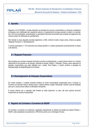 FIPLAN – Sistema Integrado de Planejamento, Contabilidade e Finanças
Manual de Execução da Despesa – Cadastro da Despesa - CDD
Governo do Estado da Bahia Pág. 26/91
8. Apostila
Segundo a Lei 9.433/2005, a simples alteração na indicação dos recursos orçamentários ou adicionais custeadores
da despesa, sem modificação dos respectivos valores e o reajustamento de preços previsto no edital e no contrato,
bem como as atualizações, compensações ou apenações financeiras decorrentes das condições de pagamento dos
mesmos podem ser efetivados por apostilamento.
Para atender as duas situações previstas legalmente, o CDD, conforme mostra a figura acima, oferece as opções
“Reajuste Financeiro” e “Remanejamento”.
O usuário pesquisará o n° do instrumento que deseja apostilar e o sistema apresentará automaticamente os dados
a ele relativos.
8.1. Reajuste Financeiro
Nas situações que envolvem reajustes financeiros previstos contratualmente, o usuário deverá indicar se o impacto
inflacionário foi de aumento ou de redução, utilizando as opções “Adição” e “Redução”. Deverá, ainda, selecionar as
dotações orçamentárias que serão afetadas com o ajuste. Para finalizar, o usuário confirma a operação de
Reprogramação de Adição/Redução de Contratos.
8.2. Remanejamento de Dotações Orçamentárias
Em muitas ocasiões, a unidade necessita substituir as contas orçamentárias programadas para o Contrato ou
Convênio, por diversos motivos. Nesses casos, o sistema oferece a opção “Remanejar” exibindo a grid de Dotações
para que o usuário possa realizar as alterações necessárias.
É preciso lembrar que a operação está limitada ao saldo disponível, ou seja, não será possível promover
lançamentos de valores já empenhados.
9. Registro de Contratos e Convênios do SIGAP
Os contratos e convênios em andamento, registrados originalmente no Sistema de Gestão dos Gastos Públicos –
SIGAP, serão cadastrados manualmente no FIPLAN de acordo com a Orientação Técnica.
 