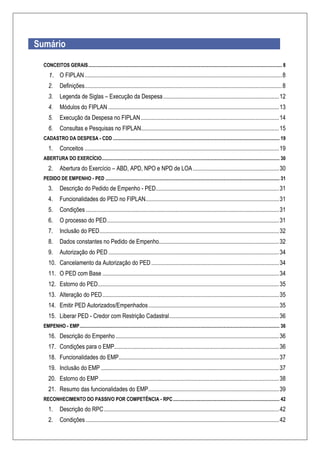 Sumário
CONCEITOS GERAIS.............................................................................................................................................................. 8
1. O FIPLAN.....................................................................................................................................8
2. Definições.....................................................................................................................................8
3. Legenda de Siglas – Execução da Despesa..............................................................................12
4. Módulos do FIPLAN ...................................................................................................................13
5. Execução da Despesa no FIPLAN.............................................................................................14
6. Consultas e Pesquisas no FIPLAN.............................................................................................15
CADASTRO DA DESPESA - CDD ........................................................................................................................................ 19
1. Conceitos ...................................................................................................................................19
ABERTURA DO EXERCÍCIO................................................................................................................................................. 30
2. Abertura do Exercício – ABD, APD, NPO e NPD de LOA..........................................................30
PEDIDO DE EMPENHO - PED .............................................................................................................................................. 31
3. Descrição do Pedido de Empenho - PED...................................................................................31
4. Funcionalidades do PED no FIPLAN..........................................................................................31
5. Condições ..................................................................................................................................31
6. O processo do PED....................................................................................................................31
7. Inclusão do PED.........................................................................................................................32
8. Dados constantes no Pedido de Empenho.................................................................................32
9. Autorização do PED...................................................................................................................34
10. Cancelamento da Autorização do PED ......................................................................................34
11. O PED com Base .......................................................................................................................34
12. Estorno do PED..........................................................................................................................35
13. Alteração do PED.......................................................................................................................35
14. Emitir PED Autorizados/Empenhados........................................................................................35
15. Liberar PED - Credor com Restrição Cadastral..........................................................................36
EMPENHO - EMP................................................................................................................................................................... 36
16. Descrição do Empenho ..............................................................................................................36
17. Condições para o EMP...............................................................................................................36
18. Funcionalidades do EMP............................................................................................................37
19. Inclusão do EMP ........................................................................................................................37
20. Estorno do EMP .........................................................................................................................38
21. Resumo das funcionalidades do EMP........................................................................................39
RECONHECIMENTO DO PASSIVO POR COMPETÊNCIA - RPC....................................................................................... 42
1. Descrição do RPC......................................................................................................................42
2. Condições ..................................................................................................................................42
 