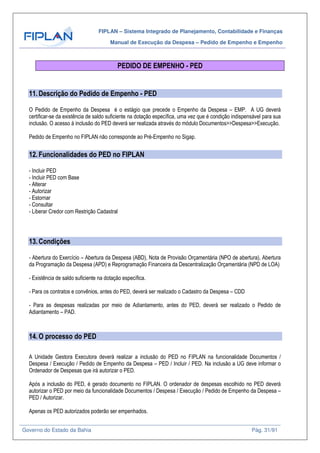 FIPLAN – Sistema Integrado de Planejamento, Contabilidade e Finanças
Manual de Execução da Despesa – Pedido de Empenho e Empenho
Governo do Estado da Bahia Pág. 31/91
PEDIDO DE EMPENHO - PED
11.Descrição do Pedido de Empenho - PED
O Pedido de Empenho da Despesa é o estágio que precede o Empenho da Despesa – EMP. A UG deverá
certificar-se da existência de saldo suficiente na dotação específica, uma vez que é condição indispensável para sua
inclusão. O acesso à inclusão do PED deverá ser realizada através do módulo Documentos>>Despesa>>Execução.
Pedido de Empenho no FIPLAN não corresponde ao Pré-Empenho no Sigap.
12.Funcionalidades do PED no FIPLAN
- Incluir PED
- Incluir PED com Base
- Alterar
- Autorizar
- Estornar
- Consultar
- Liberar Credor com Restrição Cadastral
13.Condições
- Abertura do Exercício – Abertura da Despesa (ABD), Nota de Provisão Orçamentária (NPO de abertura), Abertura
da Programação da Despesa (APD) e Reprogramação Financeira da Descentralização Orçamentária (NPD de LOA)
- Existência de saldo suficiente na dotação específica.
- Para os contratos e convênios, antes do PED, deverá ser realizado o Cadastro da Despesa – CDD
- Para as despesas realizadas por meio de Adiantamento, antes do PED, deverá ser realizado o Pedido de
Adiantamento – PAD.
14.O processo do PED
A Unidade Gestora Executora deverá realizar a inclusão do PED no FIPLAN na funcionalidade Documentos /
Despesa / Execução / Pedido de Empenho da Despesa – PED / Incluir / PED. Na inclusão a UG deve informar o
Ordenador de Despesas que irá autorizar o PED.
Após a inclusão do PED, é gerado documento no FIPLAN. O ordenador de despesas escolhido no PED deverá
autorizar o PED por meio da funcionalidade Documentos / Despesa / Execução / Pedido de Empenho da Despesa –
PED / Autorizar.
Apenas os PED autorizados poderão ser empenhados.
 