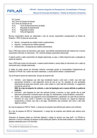 FIPLAN – Sistema Integrado de Planejamento, Contabilidade e Finanças
Manual de Execução da Despesa – Pedido de Empenho e Empenho
Governo do Estado da Bahia Pág. 33/91
16.7.Acordo
16.8.Termo de Cessão de Pessoal
16.9.Termo de Cessão de Uso
16.10. Termo de Reconhecimento de Débito
16.11. Requisição de Adiantamento
16.12. Requisição de Diária
16.13. Folha de Pagamento
Recurso orçamentário deverá ser selecionado o tipo de recurso orçamentário correspondente ao Pedido de
Empenho – PED. Os tipos de recursos são:
• Normal – corresponde aos créditos iniciais e suplementares;
• Especial – corresponde aos créditos especiais;
• Extraordinário – corresponde aos créditos extraordinários.
Caso o PED exija número de Instrumento, este campo será definido automaticamente pelo sistema com o recurso
orçamentário informado no Instrumento – INT, conforme dotação orçamentária selecionada.
O sistema exibirá o saldo orçamentário da dotação selecionada, ou seja, o crédito disponível para a realização do
pedido de empenho.
Caso o PED exija número de Instrumento, o sistema exibirá também o campo Saldo do Instrumento com o saldo do
instrumento para a dotação selecionada.
O código do credor deverá ser informado conforme numeração gerada na funcionalidade Cadastramento de
Credores no FIPLAN. Se o credor não estiver cadastrado, o usuário deverá realizar o Cadastramento.4
Tipo de Empenho deverá ser selecionado. Os tipos de empenho são:
• Ordinário - para despesas cujo valor seja considerado líquido e certo para o credor; cujo valor seja
previamente conhecido; e cujo pagamento ocorra de uma só vez. Ex: aquisição de uma quantidade
determinada de peças para veículos, onde o valor unitário e o valor total são conhecidos, e o pagamento
ocorrerá de uma só vez.
OBS: Se o tipo de empenho for ordinário, o valor da liquidação será o mesmo definido no pedido de
empenho.
• Estimativo - para despesas de valor não estimado durante o exercício, ou seja, quando não se pode
determinar previamente o montante exato a ser pago. Ex: Adiantamento, contas de telefone, combustível.
• Global – para despesas cujo pagamento ocorra parceladamente e, geralmente, em cada mês do exercício
financeiro em curso, sendo o montante a ser pago previamente conhecido. Ex: aluguel de máquinas,
equipamentos e imóveis, cujo valor a ser pago, mensalmente, seja conhecido, bem como o valor total,
objeto do contrato.
Se o tipo de despesa do PED for “Diária”, o campo tipo de empenho será definido pelo sistema como Ordinário.
Se o tipo de despesa do PED for “Adiantamento”, o campo tipo de empenho será definido pelo sistema como
Estimativo.
Ordenador de Despesa poderá ser informado digitando o código do servidor com esse perfil 5 no FIPLAN ou
selecionar o nome do ordenador de despesa na lista exibida pelo sistema. Na lista serão exibidos os ordenadores de
despesa cadastrados para a UG informada.
4
Ver módulo de Cadastramento de Credores
 