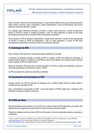 FIPLAN – Sistema Integrado de Planejamento, Contabilidade e Finanças
Manual de Execução da Despesa – Pedido de Empenho e Empenho
Governo do Estado da Bahia Pág. 34/91
Após a inclusão o histórico de PED será apresentado. O usuário deverá certificar-se de que os dados apresentados
estão corretos e confirmar. Após a confirmação o sistema disponibilizará o numero do PED gerado. Este número
poderá ser usado para alteração e consulta.
Se a despesa exigir instrumento contratual ou convênio, o usuário deverá preencher o número do documento
gerado no FIPLAN no módulo do Cadastro da Despesa – CDD. Os dados registrados no módulo do CDD serão
automaticamente preenchidos na inclusão do PED e não poderão ser alterados.6
Se for realizado um PED de despesa de adiantamento, o usuário deverá preencher o número do documento gerado
no FIPLAN no módulo do Pedido de Adiantamento – PAD. Os dados registrados no módulo do PAD serão
automaticamente preenchidos na inclusão do PED e não poderão ser alterados.
17.Autorização do PED
Após a inclusão, o PED deverá ser autorizado por pessoa habilitada com este perfil.
O ordenador de despesas escolhido na inclusão do PED irá visualizar os PED que poderão ser autorizados. O
ordenador poderá visualizar os detalhes de cada PED por meio da tecla Detalhes, como também poderá selecionar
todos ou apenas os PED que deseja autorizar.
Depois de autorizado o PED passa para a situação Autorizado, no FIPLAN, e poderá ser empenhado, se houver a
Concessão para Empenho da Diretoria do Tesouro - DEPAT.
Os PED autorizados não poderão ser estornados ou alterados.
18.Cancelamento da Autorização do PED
Qualquer servidor com perfil de ordenador de despesas para a Unidade Gestora Executora poderá realizar o
cancelamento da autorização do PED.
Após o cancelamento da autorização do PED, o documento gerado no FIPLAN voltará para a situação de Não
Autorizado, e poderá ser alterado ou estornado.
19.O PED com Base
Esta funcionalidade permite cadastrar um novo PED com os mesmos dados do PED selecionado, por exemplo: Nas
despesas fixas cujo pagamento ocorrerá durante os meses do exercício financeiro vigente.
Poderão ser utilizados como base todos os PED da UG Executora, incluindo os estornados, alterados, autorizados e
empenhados.
5
Sobre os perfis de usuários no FIPLAN, consultar a IN SAF/SPO nº 01/2012, disponível no site da SEFAZ
www.sefaz.ba.gov.br no canal Finanças Públicas, Legislação Financeira.
6
Para informações sobre o cadastramento do instrumento no FIPLAN, ver módulo do Cadastro da Despesa - CDD
 