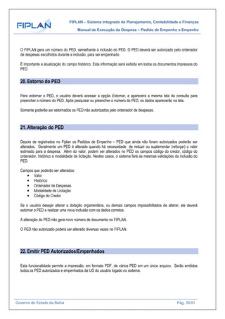 FIPLAN – Sistema Integrado de Planejamento, Contabilidade e Finanças
Manual de Execução da Despesa – Pedido de Empenho e Empenho
Governo do Estado da Bahia Pág. 35/91
O FIPLAN gera um número do PED, semelhante à inclusão do PED. O PED deverá ser autorizado pelo ordenador
de despesas escolhidos durante a inclusão, para ser empenhado.
É importante a atualização do campo histórico. Esta informação será exibida em todos os documentos impressos do
PED.
20.Estorno do PED
Para estornar o PED, o usuário deverá acessar a opção Estornar, e aparecerá a mesma tela da consulta para
preencher o número do PED. Após pesquisar ou preencher o número do PED, os dados aparecerão na tela.
Somente poderão ser estornados os PED não autorizados pelo ordenador de despesas.
21.Alteração do PED
Depois de registrados no Fiplan os Pedidos de Empenho – PED que ainda não foram autorizados poderão ser
alterados. Geralmente um PED é alterado quando há necessidade de reduzir ou suplementar (reforçar) o valor
estimado para a despesa. Além do valor, podem ser alterados no PED os campos código do credor, código do
ordenador, histórico e modalidade de licitação. Nestes casos, o sistema fará as mesmas validações da inclusão do
PED.
Campos que poderão ser alterados:
• Valor
• Histórico
• Ordenador de Despesas
• Modalidade de Licitação
• Código do Credor
Se o usuário desejar alterar a dotação orçamentária, ou demais campos impossibilitados de alterar, ele deverá
estornar o PED e realizar uma nova inclusão com os dados corretos.
A alteração do PED não gera novo número de documento no FIPLAN.
O PED não autorizado poderá ser alterado diversas vezes no FIPLAN.
22.Emitir PED Autorizados/Empenhados
Esta funcionalidade permite a impressão, em formato PDF, de vários PED em um único arquivo. Serão emitidos
todos os PED autorizados e empenhados da UG do usuário logado no sistema.
 