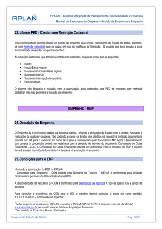 FIPLAN – Sistema Integrado de Planejamento, Contabilidade e Finanças
Manual de Execução da Despesa – Pedido de Empenho e Empenho
Governo do Estado da Bahia Pág. 36/91
23.Liberar PED - Credor com Restrição Cadastral
Esta funcionalidade permite liberar um pedido de empenho cujo credor, contribuinte do Estado da Bahia, encontra-
se com restrição cadastral para os casos em que se justifique tal liberação. O usuário que terá acesso a essa
funcionalidade deverá ter um perfil específico. 7
As situações cadastrais que tornam o contribuinte inabilitado enquanto credor são as seguintes:
• Inapto;
• Inapto/Baixa regular;
• Suspenso/Processo Baixa regular;
• Suspenso/Inativo;
• Suspenso/Interrupção temporária;
• Para anulação.
O sistema não bloqueia a inclusão, nem a autorização, pelo ordenador, dos PED de credores com restrição
cadastral, mas não permitirá a inclusão do empenho.
EMPENHO - EMP
24.Descrição do Empenho
O Empenho da é o primeiro estágio da despesa pública, criando a obrigação do Estado com o credor. Antecede à
realização de qualquer despesa, não podendo exceder os limites dos créditos na respectiva dotação orçamentária
prevista na LOA para o exercício em curso. No Fiplan é representado pelo documento EMP. Após o preenchimento
dos campos a concessão deverá ser registrada com a geração do número do documento Concessão de Cotas
Financeiras - CON. A Concessão de Cotas Financeiras deverá ser autorizada. Para a emissão do EMP o usuário
deverá acessar no módulo documento >> despesa >> execução >> empenho.
25.Condições para o EMP
- Inclusão e autorização do PED no FIPLAN
- Concessão para Empenho – CON emitida pela Diretoria do Tesouro – DEPAT e confirmada pela Unidade
Orçamentária por meio da UG centralizadora (0000).
A disponibilidade de recursos ou CON é controlada pela destinação de recursos 8, tipo de gasto, UG e grupo de
despesa.
Para consultar a existência da CON para a UG, o usuário deverá consultar o saldo da conta contábil:
8.2.2.2.1.05.01.00 – Concessão a Empenhar.
7
Sobre os perfis de usuários no FIPLAN, consultar a IN SAF/SPO nº 01/2012, disponível no site da SEFAZ
www.sefaz.ba.gov.br no canal Finanças Públicas, Legislação Financeira.
8
Ver módulo de Conceitos Gerais - Definições
 