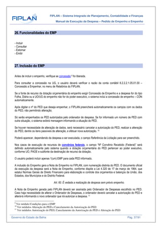 FIPLAN – Sistema Integrado de Planejamento, Contabilidade e Finanças
Manual de Execução da Despesa – Pedido de Empenho e Empenho
Governo do Estado da Bahia Pág. 37/91
26.Funcionalidades do EMP
- Incluir
- Consultar
- Estornar
- Emitir
27.Inclusão do EMP
Antes de incluir o empenho, verifique se concessão 9 foi liberada.
Para consultar a concessão na UG, o usuário deverá verificar o razão da conta contábil 8.2.2.2.1.05.01.00 –
Concessão a Empenhar, no menu de Relatórios do FIPLAN.
Se a fonte de recurso da dotação orçamentária do empenho exigir Concessão de Empenho e a despesa for do tipo
Folha, Diária ou a UO/UG do empenho não for do poder executivo, o sistema inclui a concessão de empenho – CON
automaticamente.
Após digitar o nº do PED que deseja empenhar, o FIPLAN preencherá automaticamente os campos com os dados
do PED, não permitindo alteração.
Só serão empenhados os PED autorizados pelo ordenador de despesa. Se for informado um número de PED com
outra situação, o sistema exibirá mensagem informando a situação do PED.
Se houver necessidade de alteração de dados, será necessário cancelar a autorização do PED, realizar a alteração
do PED, dentre os itens passíveis de alteração, e efetuar nova autorização. 10
Poderá aparecer, dependendo da despesa a ser executada, o campo Referência da Licitação para ser preenchido.
Nos casos de execução de recursos de convênios federais, o campo “Nº Convênio Recebido (Federal)” será
definido automaticamente pelo sistema quando a dotação orçamentária do PED pertencer ao poder executivo,
conforme UO, PAOE e subfonte da destinação de recurso da dotação.
O usuário poderá incluir apenas 1(um) EMP para cada PED informado.
A inclusão do Empenho gera a Nota de Empenho no FIPLAN, com numeração distinta do PED. O documento oficial
da execução da despesa será a Nota de Empenho, conforme dispõe a Lei 4.320 de 17 de março de 1964, que
estatui Normas Gerais de Direito Financeiro para elaboração e controle dos orçamentos e balanços da União, dos
Estados, dos Municípios e do Distrito Federal.
Art. 60. É vedada a realização de despesa sem prévio empenho.
A Nota de Empenho gerada pelo FIPLAN deverá ser assinada pelo Ordenador de Despesas escolhido no PED.
Caso haja necessidade de alterar o Ordenador de Despesas, o ordenador deverá cancelar a autorização do PED e
alterá-lo informando o novo ordenador que irá autorizar a despesa. 11
9
Ver módulo Condições para o EMP
10
Ver módulos Alteração do PED e Cancelamento da Autorização do PED
11
Ver módulos Autorização do PED, Cancelamento da Autorização do PED e Alteração do PED
 