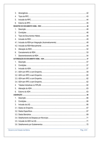 Governo do Estado da Bahia Pág. 4/91
3. Abrangência ...............................................................................................................................42
4. Tipos de RPC.............................................................................................................................43
5. Inclusão do RPC.........................................................................................................................44
6. Estorno do RPC..........................................................................................................................45
REGISTRO DO DOCUMENTO HÁBIL - RDH ....................................................................................................................... 48
1. Descrição ...................................................................................................................................48
2. Condições ..................................................................................................................................48
3. Tipos de Documentos Hábeis.....................................................................................................48
4. Inclusão do RDH ........................................................................................................................49
4.1. Inclusão do RDH por Integração (Automaticamente) .................................................................49
4.2. Inclusão do RDH Manualmente..................................................................................................49
5. Alteração do RDH.......................................................................................................................52
6. Cancelamento do RDH...............................................................................................................53
7. Desmembramento do RDH ........................................................................................................54
AUTORIZAÇÃO DO DOCUMENTO HÁBIL - ADH................................................................................................................ 57
1. Descrição ...................................................................................................................................57
2. Condições ..................................................................................................................................57
3. Inclusão do ADH.........................................................................................................................57
3.1. ADH com RPC e com Empenho.................................................................................................59
3.2. ADH com RPC e sem Empenho.................................................................................................60
3.3. ADH sem RPC e com Empenho.................................................................................................62
3.4. ADH sem RPC e sem Empenho.................................................................................................62
4. Tabelas Indicativas no FIPLAN ..................................................................................................62
5. Alteração do ADH.......................................................................................................................63
6. Estorno do ADH..........................................................................................................................63
LIQUIDAÇÃO ......................................................................................................................................................................... 66
1. Descrição ...................................................................................................................................66
2. Condições ..................................................................................................................................66
3. Inclusão da LIQ ..........................................................................................................................66
3.1. Dados do Empenho....................................................................................................................67
3.2. Dados Específicos......................................................................................................................67
3.3. Dados Bancários........................................................................................................................69
3.4. Detalhamento da Despesa por Município...................................................................................71
3.5. Inclusão do ADH na LIQ.............................................................................................................71
3.6. Detalhamento por Subelementos...............................................................................................72
 