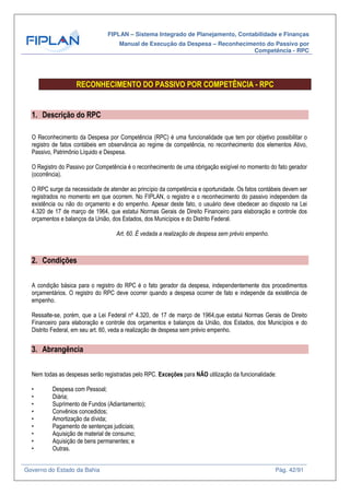 FIPLAN – Sistema Integrado de Planejamento, Contabilidade e Finanças
Manual de Execução da Despesa – Reconhecimento do Passivo por
Competência - RPC
Governo do Estado da Bahia Pág. 42/91
RECONHECIMENTO DO PASSIVO POR COMPETÊNCIA - RPC
1. Descrição do RPC
O Reconhecimento da Despesa por Competência (RPC) é uma funcionalidade que tem por objetivo possibilitar o
registro de fatos contábeis em observância ao regime de competência, no reconhecimento dos elementos Ativo,
Passivo, Patrimônio Líquido e Despesa.
O Registro do Passivo por Competência é o reconhecimento de uma obrigação exigível no momento do fato gerador
(ocorrência).
O RPC surge da necessidade de atender ao princípio da competência e oportunidade. Os fatos contábeis devem ser
registrados no momento em que ocorrem. No FIPLAN, o registro e o reconhecimento do passivo independem da
existência ou não do orçamento e do empenho. Apesar deste fato, o usuário deve obedecer ao disposto na Lei
4.320 de 17 de março de 1964, que estatui Normas Gerais de Direito Financeiro para elaboração e controle dos
orçamentos e balanços da União, dos Estados, dos Municípios e do Distrito Federal.
Art. 60. É vedada a realização de despesa sem prévio empenho.
2. Condições
A condição básica para o registro do RPC é o fato gerador da despesa, independentemente dos procedimentos
orçamentários. O registro do RPC deve ocorrer quando a despesa ocorrer de fato e independe da existência de
empenho.
Ressalte-se, porém, que a Lei Federal nº 4.320, de 17 de março de 1964,que estatui Normas Gerais de Direito
Financeiro para elaboração e controle dos orçamentos e balanços da União, dos Estados, dos Municípios e do
Distrito Federal, em seu art. 60, veda a realização de despesa sem prévio empenho.
3. Abrangência
Nem todas as despesas serão registradas pelo RPC. Exceções para NÃO utilização da funcionalidade:
• Despesa com Pessoal;
• Diária;
• Suprimento de Fundos (Adiantamento);
• Convênios concedidos;
• Amortização da dívida;
• Pagamento de sentenças judiciais;
• Aquisição de material de consumo;
• Aquisição de bens permanentes; e
• Outras.
 