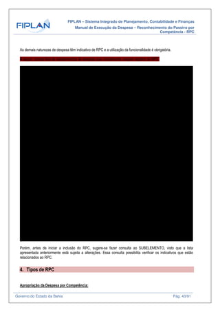 FIPLAN – Sistema Integrado de Planejamento, Contabilidade e Finanças
Manual de Execução da Despesa – Reconhecimento do Passivo por
Competência - RPC
Governo do Estado da Bahia Pág. 43/91
As demais naturezas de despesa têm indicativo de RPC e a utilização da funcionalidade é obrigatória.
A seguir, consta lista de subelementos de despesa que, inicialmente, exigem registro de RPC.
SICOF Elemento Sub Nome SubElemento Nome Resumido
21.02-4 21 01 Juros de Empréstimos - Internos JUROS EMPRÉSTIMOS - INTERNOS
21.03-2 21 02 Juros de Empréstimos - Externos JUROS EMPRÉSTIMOS - EXTERNOS
SC 21 03 Juros de Financiamentos - Internos JUROS DE FINANCIAMENTOS - INTERNOS
SC 21 04 Juros de Financiamentos - Externos JUROS DE FINANCIAMENTOS - EXTERNOS
21.04-0 21 05 Juros de Empréstimos Internos - Área de Saúde JUROS DE EMPREST INTERNOS - SAÚDE
21.05-9 21 06 Juros de Empréstimos Externos - Área de Saúde JUROS DE EMPRÉST EXTERNOS - SAÚDE
SC 21 07 Juros de Financiamentos Internos - Área de Saúde JUROS DE FINANCIAM INTERNOS - SAÚDE
SC 21 08 Juros de Financiamentos Externos - Área de Saúde JUROS DE FINANCIAM EXTERNOS - SAÚDE
22.01-2 22 01 Encargos Internos ENCARGOS INTERNOS
22.02-0 22 02 Encargos Externos ENCARGOS EXTERNOS
22.03-9 22 03 Encargos Internos Área de Saúde ENCARGOS INTERNOS - SAÚDE
22.04-7 22 04 Encargos Externos Área de Saúde ENCARGOS EXTERNOS - SAÚDE
23.01-9 23 01 Juros, Deságios e Descontos da Dívida Mobiliária no País JUROS DESA DESC DIV MOBIL PAÍS
23.02-7 23 02 Juros, Deságios e Descontos da Dívida Mobiliária no Exterior JUROS DES DES DIV MOB EXTERIOR
23.03-5 23 03 Juros, Deságios e Descontos da Dívida Mobiliária no País - Área de Saúde JUROS DESA DES DIV MOB PAÍS - SAÚDE
23.04-3 23 04 Juros, Deságios e Descontos da Dívida Mobiliária no Exterior - Área de Saúde JUROS DESA DES DIV MOB EXT SAÚDE
24.01-5 24 01 Encargos sobre a Dívida Mobiliária no País ENCARGOS DÍVIDA MOBIL PAÍS
24.02-3 24 02 Encargos sobre a Dívida Mobiliária no Exterior ENCARGOS DÍVIDA MOBIL EXTERIOR
24.03-1 24 03 Encargos sobre a Dívida Mobiliária no País - Área de Saúde ENCARGOS DÍVIDA MOB PAÍS - SAÚDE
24.04-0 24 04 Encargos sobre a Dívida Mobiliária no Exterior - Área de Saúde ENCARGOS DÍVIDA MOB EXT - SAÚDE
25.01-1 25 01 Juros sobre Operações de Crédito por Antecipação de Receita JUROS OPERA CRÉD ANTEC REC - ARO
25.02-0 25 02 Juros sobre Operações de Crédito por Antecipação de Receita - Área de Saúde JUROS OPER CRÉD ANTE REC - SAÚDE
31.01-1 31 01 Premiações Culturais em Pecúnia PREM CULTURAIS EM PECÚNIA
31.02-0 31 02 Premiações Culturais em Condecorações, Medalhas e Troféus PREM CULT EM CONDEC MEDALHAS TROFÉUS
31.03-8 31 03 Premiações Culturais em Bens Adquiridos PREM CULTURAIS EM BENS ADQUIRIDOS
31.01-1 31 04 Premiações Artísticas em Pecúnia PREM ARTÍSTICAS EM PECÚNIA
31.02-0 31 05 Premiações Artísticas em Condecorações, Medalhas e Troféus PREM ART EM CONDEC MEDAL TROFÉUS
31.03-8 31 06 Premiações Artísticas em Bens Adquiridos PREM ARTÍSTICAS EM BENS ADQUIRIDOS
31.01-1 31 07 Premiações Científicas em Pecúnia PREM CIENTÍFICAS EM PECÚNIA
31.02-0 31 08 Premiações Científicas em Condecorações, Medalhas e Troféus PREM CIENT EM CONDEC MEDAL TROFÉUS
31.03-8 31 09 Premiações Científicas em Bens Adquiridos PREM CIENTÍFICAS EM BENS ADQUIRIDOS
31.01-1 31 10 Premiações Desportivas em pecúnia PREM DESPORTIVAS EM PECÚNIA
31.02-0 31 11 Premiações Desportivas em Condecorações, Medalhas e Troféus PREM DESP EM CONDEC MEDAL TROFÉUS
31.03-8 31 12 Premiações Desportivas em Bens Adquiridos PREM DESPORTIVAS EM BENS ADQUIRRID
32.02-6 32 01 Livros Didáticos LIVROS DIDÁTICOS
32.03-4 32 02 Medicamentos MEDICAMENTOS
32.05-0 32 03 Sementes SEMENTES
32.06-9 32 04 Material e Alimentos para Distribuição a Municípios em Estado de Emergência MAT/ ALIMEN P/ MUNIC SIT EMERGÊNCIA
32.07-7 32 05 Material para Divulgação e Distribuição em Exposições Agropecuárias e Outros Eventos Nacionais e Int MAT DIVUL EXP AGROP OUT EVENTO
32.08-5 32 06 Material para Distribuição Gratuita à Comissão Municipal de Defesa Civil - COMDEC MAT P/ DIST GRATUITA À DEF CIVIL
32.09-3 32 07 Material para Esportes e Recreação MAT P/ ESPORTES E RECREAÇÃO
32.10-7 32 08 Importação em Andamento Material de Consumo IMPORT ANDAMENTO MAT CONSUMO
32.11-5 32 09 SEDES PAA Leite SEDES PAA LEITE
32.12-3 32 10 SEDES PAA Alimentos SEDES PAA ALIMENTOS
32.13-1 32 11 Material para Distribuição a Colonia de Pescadores MAT DIST COLONIA PESCADORES
32.14-0 32 12 FESBA Distribuição de Medicamentos ao Municipio de Salvador FESBA DIST MEDICAM MUN SALVADOR
32.15-8 32 13 Material para Distribuição Gratuita Povos e Comunidades Tradicionais MAT DIST GRAT COMUN TRADICIONAIS
32.02-6 32 14 Fardamento Escolar FARDAMENTO ESCOLAR
32.16-6 32 15 Materiais e Bens para Assistência Social MAT/BENS PARA ASSIST SOCIAL
32.17-4 32 16 Alimentação e Gêneros Alimentícios ALIMENTAÇÃO E GEN ALIMENTÍCIOS
32.18-2 32 17 Material Educativo para Distribuição Gratuita MAT EDUCAT P DIST GRATUITA
3219-0 32 18 Material Agrícola para Distribuição Gratuita MAT AGRIC P DIST GRATUITA
33.01-4 33 01 Passagens no País, Taxas de Embarque e Seguros PASSAGENS PAÍS TAX EMB SEGUROS
33.02-2 33 02 Locação de Veículos LOCAÇÃO DE VEÍCULOS
33.03-0 33 03 Gastos com Uso de Veículos em Viagens GASTOS COM VEÍCULOS EM VIAGENS
33.04-9 33 04 Gastos com Translado GASTOS COM TRANSLADO
33.06-5 33 05 Passagens para o Exterior, Taxas de Embarque e Seguros PASSAG EXTERIOR TAX EMB/SEGUROS
33.07-3 33 06 Locação de Veículo para Transporte de Servidores para o Local de Trabalho LOC VEÍC TRAN SERV P/ LOCAL TRABALHO
33.08-1 33 07 Despesas com Mudanças em Objeto de Serviço DESP MUDANÇA OBJETO SERVIÇO
33.09-0 33 08 Locação de Aeronaves LOCAÇÃO DE AERONAVES
33.10-3 33 09 Locação de Embarcações LOCAÇÃO DE EMBARCAÇÕES
33.11-1 33 10 Ressarcimento de Despesas com Passagens e Locomoção RESSARC DESP PASS/LOCOMOÇÕES
33.12-0 33 11 Indenização de Transporte - Lei nº. 7.990/2001 INDENIZAÇÃO TRANSP-LEI 7990/01
33.13-8 33 12 Locação Intermunicipal para Transporte de Servidor LOCAÇÃO INTERM TRANSP SERVIDOR
33.14-6 33 13 Locação Municipal para Transporte de Servidor LOCAÇÃO MUNICIPAL TRANSP SERVIDOR
34.01-0 34 01 Informática e Processamento de Dados INFORMÁTICA PROCESSAM DADOS
34.02-9 34 02 Apoio Técnico e Administrativo APOIO TÉCNICO E ADMINISTRATIVO
34.03-7 34 03 Saúde e Assistência Social SAÚDE E ASSISTÊNCIA SOCIAL
34.04-5 34 04 Segurança SEGURANÇA
34.05-3 34 05 Cooperativas Médicas COOPERATIVAS MÉDICAS
35.01-7 35 01 Contrato de Consultoria Técnica Pessoa Física CONSULTORIA TÉCN PESS FÍSICA
35.02-5 35 02 Auditorias Contábil, Financeira ou Jurídica Pessoa Física AUDITORIA CONT FIN JUR PESSOA FÍSICA
35.03-3 35 03 Contrato de Consultoria Técnica Pessoa Jurídica CONSULTORIA TÉCN PESS JURÍDICA
35.04-1 35 04 Auditorias Contábil, Financeira ou Jurídica Pessoa Jurídica AUDITORIA CONT FIN JUR PESS JURÍDICA
Porém, antes de iniciar a inclusão do RPC, sugere-se fazer consulta ao SUBELEMENTO, visto que a lista
apresentada anteriormente está sujeita a alterações. Essa consulta possibilita verificar os indicativos que estão
relacionados ao RPC.
4. Tipos de RPC
Apropriação da Despesa por Competência:
 