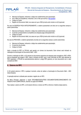 FIPLAN – Sistema Integrado de Planejamento, Contabilidade e Finanças
Manual de Execução da Despesa – Reconhecimento do Passivo por
Competência - RPC
Governo do Estado da Bahia Pág. 45/91
• Natureza da Despesa, indicando o código dos subelementos para apropriação;
• Ano e Mês da Competência, indicando o ano e mês que ocorreu o fato gerador;
• Código do Credor
• Registro do Documento Hábil, nos casos em que o RDH já tenha sido incluído na UG (opcional)
No caso de DESPESA PAGA ANTECIPADAMENTE, o sistema apresentará uma tela com os seguintes campos a
serem preenchidos:
• Natureza da Despesa, indicando o código dos subelementos para apropriação;
• O período correspondente à competência da despesa paga antecipadamente;
• Código do Credor
• Registro do Documento Hábil, nos casos em que o RDH já tenha sido incluído na UG (opcional)
No caso de PROVISÃO, o sistema apresentará uma tela com os seguintes campos a serem preenchidos:
• Natureza da Despesa, indicando o código dos subelementos para apropriação;
• O exercício da provisão;
• Código do Credor
Após a inclusão do RPC no FIPLAN, será gerado um número de documento. Este número será indicado na
realização da Autorização do Documento Hábil – ADH.
Durante a realização do ADH, a UG indicará os documentos respectivos da despesa pela competência, RPC e RDH,
para as despesas que exigem o RPC. Após a inclusão da ADH, caso o valor informado do RPC seja diferente do
RDH registrado, o FIPLAN irá automaticamente estornar o antigo RPC gerando um novo documento com o valor
constante do RDH.
6. Estorno do RPC
A UG poderá estornar o RPC a qualquer momento, antes de realizar a Autorização do Documento Hábil – ADH
dessa despesa.
A operação estornar é utilizada para cancelar o registro de um RPC.
No Menu Principal, selecionar a opção DOCUMENTOS/OUTROS DOCUMENTOS/RECONHECIMENTO DO
PASSIVO POR COMPETÊNCIA, clicando na opção ESTORNAR.
Para realizar o estorno do RPC, a UG deverá informar o número do RPC e informar o histórico desse estorno.
 
