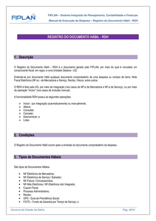 FIPLAN – Sistema Integrado de Planejamento, Contabilidade e Finanças
Manual de Execução da Despesa – Registro do Documento Hábil - RDH
Governo do Estado da Bahia Pág. 48/91
REGISTRO DO DOCUMENTO HÁBIL - RDH
1. Descrição
O Registro do Documento Hábil – RDH é o documento gerado pelo FIPLAN, por meio do qual é vinculado um
comprovante fiscal, em regra, a uma Unidade Gestora - UG.
Entende-se por documento hábil qualquer documento comprobatório de uma despesa ou compra de bens: Nota
Fiscal Eletrônica (NF-e) - de Mercadoria e Serviço, Recibo, Fatura, entre outros.
O RDH é feito pela UG, por meio de integração (nos casos de NF-e de Mercadoria e NF-e de Serviço), ou por meio
da operação “Incluir” (nos casos de inclusão manual).
A funcionalidade RDH possui as seguintes operações:
Incluir - por integração (automaticamente) ou manualmente;
Alterar;
Consultar;
Cancelar;
Desmembrar; e
Listar.
2. Condições
O Registro do Documento Hábil ocorre após a emissão do documento comprobatório da despesa.
3. Tipos de Documentos Hábeis
São tipos de Documentos Hábeis:
• NF-Eletrônica de Mercadoria;
• NF-Eletrônica de Serviço / Salvador;
• NF-Fatura / Concessionária;
• NF-Não Eletrônica / NF-Eletrônica não Integrada;
• Cupom Fiscal;
• Processo Administrativo;
• Recibo;
• GPS - Guia de Previdência Social;
• FGTS – Fundo de Garantia por Tempo de Serviço; e
 