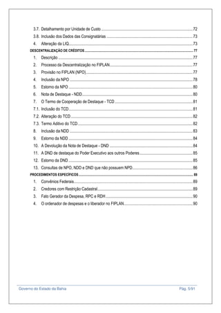 Governo do Estado da Bahia Pág. 5/91
3.7. Detalhamento por Unidade de Custo .........................................................................................72
3.8. Inclusão dos Dados das Consignatárias ....................................................................................73
4. Alteração da LIQ.........................................................................................................................73
DESCENTRALIZAÇÃO DE CRÉDITOS................................................................................................................................ 77
1. Descrição ...................................................................................................................................77
2. Processo da Descentralização no FIPLAN.................................................................................77
3. Provisão no FIPLAN (NPO)........................................................................................................77
4. Inclusão da NPO ........................................................................................................................78
5. Estorno da NPO .........................................................................................................................80
6. Nota de Destaque - NDD............................................................................................................80
7. O Termo de Cooperação de Destaque - TCD............................................................................81
7.1. Inclusão do TCD.........................................................................................................................81
7.2. Alteração do TCD.......................................................................................................................82
7.3. Termo Aditivo do TCD................................................................................................................82
8. Inclusão da NDD ........................................................................................................................83
9. Estorno da NDD .........................................................................................................................84
10. A Devolução da Nota de Destaque - DND .................................................................................84
11. A DND de destaque do Poder Executivo aos outros Poderes....................................................85
12. Estorno da DND .........................................................................................................................85
13. Consultas de NPO, NDD e DND que não possuem NPD...........................................................86
PROCEDIMENTOS ESPECÍFICOS....................................................................................................................................... 89
1. Convênios Federais....................................................................................................................89
2. Credores com Restrição Cadastral.............................................................................................89
3. Fato Gerador da Despesa, RPC e RDH.....................................................................................90
4. O ordenador de despesas e o liberador no FIPLAN...................................................................90
 