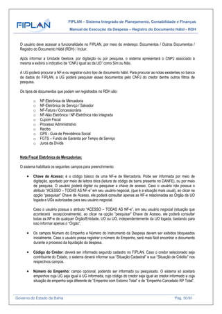 FIPLAN – Sistema Integrado de Planejamento, Contabilidade e Finanças
Manual de Execução da Despesa – Registro do Documento Hábil - RDH
Governo do Estado da Bahia Pág. 50/91
O usuário deve acessar a funcionalidade no FIPLAN, por meio do endereço: Documentos / Outros Documentos /
Registro do Documento Hábil (RDH) / Incluir.
Após informar a Unidade Gestora, por digitação ou por pesquisa, o sistema apresentará o CNPJ associado à
mesma e exibirá o indicativo de “CNPJ igual ao da UO” como Sim ou Não.
A UG poderá procurar a NF-e ou registrar outro tipo de documento hábil. Para procurar as notas existentes no banco
de dados do FIPLAN, a UG poderá pesquisar esses documentos pelo CNPJ do credor dentre outros filtros de
pesquisa.
Os tipos de documentos que podem ser registrados no RDH são:
o NF-Eletrônica de Mercadoria
o NF-Eletrônica de Serviço / Salvador
o NF-Fatura / Concessionária
o NF-Não Eletrônica / NF-Eletrônica não Integrada
o Cupom Fiscal
o Processo Administrativo
o Recibo
o GPS - Guia de Previdência Social
o FGTS – Fundo de Garantia por Tempo de Serviço
o Juros da Dívida
Nota Fiscal Eletrônica de Mercadorias:
O sistema habilitará os seguintes campos para preenchimento:
• Chave de Acesso: é o código básico de uma NF-e de Mercadoria. Pode ser informada por meio de
digitação, aportado por meio de leitora ótica (leitura de código de barra presente no DANFE), ou por meio
de pesquisa. O usuário poderá digitar ou pesquisar a chave de acesso. Caso o usuário não possua o
atributo “ACESSO – TODAS AS NF-e” em seu usuário negocial, (que é a situação mais usual), ao clicar na
opção “pesquisar” Chave de Acesso, ele poderá consultar apenas as NF-e relacionadas ao Órgão da UO
logada e UGs autorizadas para seu usuário negocial.
Caso o usuário possua o atributo “ACESSO – TODAS AS NF-e”, em seu usuário negocial (situação que
acontecerá excepcionalmente), ao clicar na opção “pesquisar” Chave de Acesso, ele poderá consultar
todas as NF-e de qualquer Órgão/Entidade, UO ou UG, independentemente da UO logada, bastando para
isso informar apenas o “Órgão”.
• Os campos Número do Empenho e Número do Instrumento da Despesa devem ser exibidos bloqueados
inicialmente. Caso o usuário possa registrar o número do Empenho, será mais fácil encontrar o documento
durante o processo da liquidação da despesa.
• Código do Credor: deverá ser informado segundo cadastro no FIPLAN. Caso o credor selecionado seja
contribuinte do Estado, o sistema deverá informar sua “Situação Cadastral” e sua “Situação de Crédito” nos
respectivos campos.
• Número do Empenho: campo opcional, podendo ser informado ou pesquisado. O sistema só aceitará
empenhos cuja UG seja igual à UG informada, cujo código do credor seja igual ao credor informado e cuja
situação de empenho seja diferente de “Empenho com Estorno Total” e de “Empenho Cancelado RP Total”.
 
