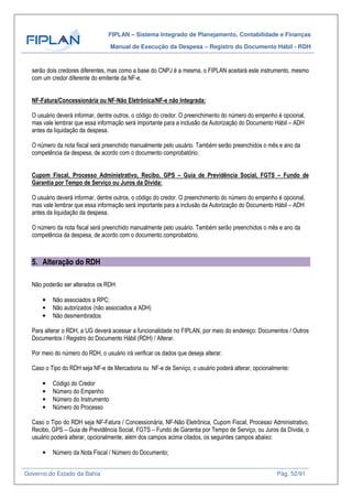 FIPLAN – Sistema Integrado de Planejamento, Contabilidade e Finanças
Manual de Execução da Despesa – Registro do Documento Hábil - RDH
Governo do Estado da Bahia Pág. 52/91
serão dois credores diferentes, mas como a base do CNPJ é a mesma, o FIPLAN aceitará este instrumento, mesmo
com um credor diferente do emitente da NF-e.
NF-Fatura/Concessionária ou NF-Não Eletrônica/NF-e não Integrada:
O usuário deverá informar, dentre outros, o código do credor. O preenchimento do número do empenho é opcional,
mas vale lembrar que essa informação será importante para a inclusão da Autorização do Documento Hábil – ADH
antes da liquidação da despesa.
O número da nota fiscal será preenchido manualmente pelo usuário. Também serão preenchidos o mês e ano da
competência da despesa, de acordo com o documento comprobatório.
Cupom Fiscal, Processo Administrativo, Recibo, GPS – Guia de Previdência Social, FGTS – Fundo de
Garantia por Tempo de Serviço ou Juros da Dívida:
O usuário deverá informar, dentre outros, o código do credor. O preenchimento do número do empenho é opcional,
mas vale lembrar que essa informação será importante para a inclusão da Autorização do Documento Hábil – ADH
antes da liquidação da despesa.
O número da nota fiscal será preenchido manualmente pelo usuário. Também serão preenchidos o mês e ano da
competência da despesa, de acordo com o documento comprobatório.
5. Alteração do RDH
Não poderão ser alterados os RDH:
• Não associados a RPC;
• Não autorizados (não associados a ADH)
• Não desmembrados
Para alterar o RDH, a UG deverá acessar a funcionalidade no FIPLAN, por meio do endereço: Documentos / Outros
Documentos / Registro do Documento Hábil (RDH) / Alterar.
Por meio do número do RDH, o usuário irá verificar os dados que deseja alterar.
Caso o Tipo do RDH seja NF-e de Mercadoria ou NF-e de Serviço, o usuário poderá alterar, opcionalmente:
• Código do Credor
• Número do Empenho
• Número do Instrumento
• Número do Processo
Caso o Tipo do RDH seja NF-Fatura / Concessionária, NF-Não Eletrônica, Cupom Fiscal, Processo Administrativo,
Recibo, GPS – Guia de Previdência Social, FGTS – Fundo de Garantia por Tempo de Serviço, ou Juros da Dívida, o
usuário poderá alterar, opcionalmente, além dos campos acima citados, os seguintes campos abaixo:
• Número da Nota Fiscal / Número do Documento;
 
