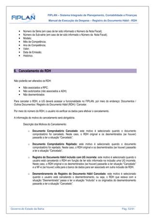 FIPLAN – Sistema Integrado de Planejamento, Contabilidade e Finanças
Manual de Execução da Despesa – Registro do Documento Hábil - RDH
Governo do Estado da Bahia Pág. 53/91
• Número da Série (em caso de ter sido informado o Número da Nota Fiscal);
• Número da Sub-série (em caso de ter sido informado o Número da Nota Fiscal);
• Modelo;
• Mês de Competência;
• Ano de Competência;
• Valor;
• Data de Emissão;
• Histórico.
6. Cancelamento do RDH
Não poderão ser alterados os RDH:
• Não associados a RPC;
• Não autorizados (não associados a ADH)
• Não desmembrados
Para cancelar o RDH, a UG deverá acessar a funcionalidade no FIPLAN, por meio do endereço: Documentos /
Outros Documentos / Registro do Documento Hábil (RDH) / Cancelar.
Por meio do número do RDH, o usuário irá verificar os dados para efetivar o cancelamento.
A informação do motivo do cancelamento será obrigatória.
Descrição dos Motivos do Cancelamento:
o Documento Comprobatório Cancelado: este motivo é selecionado quando o documento
comprobatório foi cancelado. Neste caso, o RDH original e os desmembrados (se houver)
passarão a ter a situação “Cancelado”.
o Documento Comprobatório Rejeitado: este motivo é selecionado quando o documento
comprobatório foi rejeitado. Neste caso, o RDH original e os desmembrados (se houver) passarão
a ter a situação “Cancelado”.
o Registro do Documento Hábil incluído com UG incorreta: este motivo é selecionado quando o
usuário está cancelando o RDH em função de ter sido informada na inclusão uma UG incorreta.
Neste caso, o RDH original e os desmembrados (se houver) passarão a ter situação “Cancelado”
e a NF-e (se houver) volta para o banco de dados para ser associado em outra inclusão de RDH.
o Desmembramento do Registro do Documento Hábil Cancelado: este motivo é selecionado
quando o usuário está cancelando o desmembramento, ou seja, o RDH que estava com a
situação “Desmembrado” passa a ter a situação “Incluído” e os originados do desmembramento
passarão a ter a situação “Cancelado”.
 