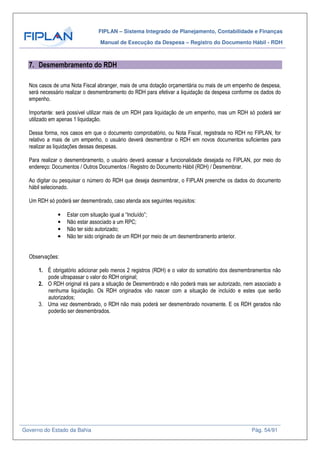 FIPLAN – Sistema Integrado de Planejamento, Contabilidade e Finanças
Manual de Execução da Despesa – Registro do Documento Hábil - RDH
Governo do Estado da Bahia Pág. 54/91
7. Desmembramento do RDH
Nos casos de uma Nota Fiscal abranger, mais de uma dotação orçamentária ou mais de um empenho de despesa,
será necessário realizar o desmembramento do RDH para efetivar a liquidação da despesa conforme os dados do
empenho.
Importante: será possível utilizar mais de um RDH para liquidação de um empenho, mas um RDH só poderá ser
utilizado em apenas 1 liquidação.
Dessa forma, nos casos em que o documento comprobatório, ou Nota Fiscal, registrada no RDH no FIPLAN, for
relativo a mais de um empenho, o usuário deverá desmembrar o RDH em novos documentos suficientes para
realizar as liquidações dessas despesas.
Para realizar o desmembramento, o usuário deverá acessar a funcionalidade desejada no FIPLAN, por meio do
endereço: Documentos / Outros Documentos / Registro do Documento Hábil (RDH) / Desmembrar.
Ao digitar ou pesquisar o número do RDH que deseja desmembrar, o FIPLAN preenche os dados do documento
hábil selecionado.
Um RDH só poderá ser desmembrado, caso atenda aos seguintes requisitos:
• Estar com situação igual a “Incluído”;
• Não estar associado a um RPC;
• Não ter sido autorizado;
• Não ter sido originado de um RDH por meio de um desmembramento anterior.
Observações:
1. É obrigatório adicionar pelo menos 2 registros (RDH) e o valor do somatório dos desmembramentos não
pode ultrapassar o valor do RDH original;
2. O RDH original irá para a situação de Desmembrado e não poderá mais ser autorizado, nem associado a
nenhuma liquidação. Os RDH originados vão nascer com a situação de incluído e estes que serão
autorizados;
3. Uma vez desmembrado, o RDH não mais poderá ser desmembrado novamente. E os RDH gerados não
poderão ser desmembrados.
 