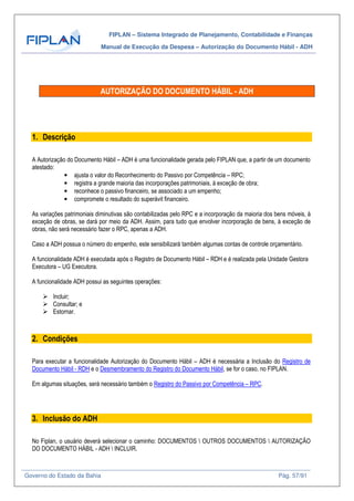 FIPLAN – Sistema Integrado de Planejamento, Contabilidade e Finanças
Manual de Execução da Despesa – Autorização do Documento Hábil - ADH
Governo do Estado da Bahia Pág. 57/91
AUTORIZAÇÃO DO DOCUMENTO HÁBIL - ADH
1. Descrição
A Autorização do Documento Hábil – ADH é uma funcionalidade gerada pelo FIPLAN que, a partir de um documento
atestado:
• ajusta o valor do Reconhecimento do Passivo por Competência – RPC;
• registra a grande maioria das incorporações patrimoniais, à exceção de obra;
• reconhece o passivo financeiro, se associado a um empenho;
• compromete o resultado do superávit financeiro.
As variações patrimoniais diminutivas são contabilizadas pelo RPC e a incorporação da maioria dos bens móveis, à
exceção de obras, se dará por meio da ADH. Assim, para tudo que envolver incorporação de bens, à exceção de
obras, não será necessário fazer o RPC, apenas a ADH.
Caso a ADH possua o número do empenho, este sensibilizará também algumas contas de controle orçamentário.
A funcionalidade ADH é executada após o Registro de Documento Hábil – RDH e é realizada pela Unidade Gestora
Executora – UG Executora.
A funcionalidade ADH possui as seguintes operações:
Incluir;
Consultar; e
Estornar.
2. Condições
Para executar a funcionalidade Autorização do Documento Hábil – ADH é necessária a Inclusão do Registro de
Documento Hábil - RDH e o Desmembramento do Registro do Documento Hábil, se for o caso, no FIPLAN.
Em algumas situações, será necessário também o Registro do Passivo por Competência – RPC.
3. Inclusão do ADH
No Fiplan, o usuário deverá selecionar o caminho: DOCUMENTOS  OUTROS DOCUMENTOS  AUTORIZAÇÃO
DO DOCUMENTO HÁBIL - ADH  INCLUIR.
 