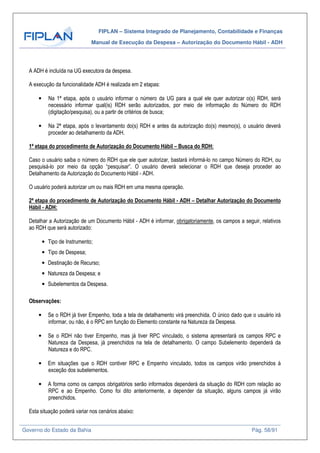 FIPLAN – Sistema Integrado de Planejamento, Contabilidade e Finanças
Manual de Execução da Despesa – Autorização do Documento Hábil - ADH
Governo do Estado da Bahia Pág. 58/91
A ADH é incluída na UG executora da despesa.
A execução da funcionalidade ADH é realizada em 2 etapas:
• Na 1ª etapa, após o usuário informar o número da UG para a qual ele quer autorizar o(s) RDH, será
necessário informar qual(is) RDH serão autorizados, por meio de informação do Número do RDH
(digitação/pesquisa), ou a partir de critérios de busca;
• Na 2ª etapa, após o levantamento do(s) RDH e antes da autorização do(s) mesmo(s), o usuário deverá
proceder ao detalhamento da ADH.
1ª etapa do procedimento de Autorização do Documento Hábil – Busca do RDH:
Caso o usuário saiba o número do RDH que ele quer autorizar, bastará informá-lo no campo Número do RDH, ou
pesquisá-lo por meio da opção “pesquisar”. O usuário deverá selecionar o RDH que deseja proceder ao
Detalhamento da Autorização do Documento Hábil - ADH.
O usuário poderá autorizar um ou mais RDH em uma mesma operação.
2ª etapa do procedimento de Autorização do Documento Hábil - ADH – Detalhar Autorização do Documento
Hábil - ADH:
Detalhar a Autorização de um Documento Hábil - ADH é informar, obrigatoriamente, os campos a seguir, relativos
ao RDH que será autorizado:
• Tipo de Instrumento;
• Tipo de Despesa;
• Destinação de Recurso;
• Natureza da Despesa; e
• Subelementos da Despesa.
Observações:
• Se o RDH já tiver Empenho, toda a tela de detalhamento virá preenchida. O único dado que o usuário irá
informar, ou não, é o RPC em função do Elemento constante na Natureza da Despesa.
• Se o RDH não tiver Empenho, mas já tiver RPC vinculado, o sistema apresentará os campos RPC e
Natureza da Despesa, já preenchidos na tela de detalhamento. O campo Subelemento dependerá da
Natureza e do RPC.
• Em situações que o RDH contiver RPC e Empenho vinculado, todos os campos virão preenchidos à
exceção dos subelementos.
• A forma como os campos obrigatórios serão informados dependerá da situação do RDH com relação ao
RPC e ao Empenho. Como foi dito anteriormente, a depender da situação, alguns campos já virão
preenchidos.
Esta situação poderá variar nos cenários abaixo:
 