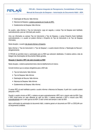 FIPLAN – Sistema Integrado de Planejamento, Contabilidade e Finanças
Manual de Execução da Despesa – Autorização do Documento Hábil - ADH
Governo do Estado da Bahia Pág. 61/91
• Destinação de Recurso: falta informar.
• Natureza da Despesa: o sistema apresenta em função do RPC.
• Subelementos da Despesa: falta informar.
Ao usuário, cabe informar o Tipo de Instrumento. Logo em seguida, o campo Tipo de Despesa será habilitado
automaticamente, para ser informado pelo usuário.
Uma vez informados os campos Tipo de Instrumento e Tipo de Despesa, o campo Empenho ficará habilitado
automaticamente, e o usuário só poderá informar o Empenho do Tipo de Instrumento e do Tipo de Despesa
informados.
Nesta situação, o usuario não deverá informar o Empenho.
Após informar o “Tipo de Instrumento” e “Tipo de Despesa”, o usuário deverá informar a “Destinação de Recurso”,
obrigatoriamente.
O FIPLAN só permitirá incluir a autorização para os RDH que estiverem detalhados. O sistema exibira a tela de
listagem das Autorizações de Documentos Hábeis geradas.
Situação 2: Quando o RPC não está vinculado ao RDH
Nesta situação, o sistema apresentará toda a tela de detalhamento em branco.
Convém lembrar que os campos obrigatórios para a ADH são:
• Tipo de Instrumento: falta informar.
• Tipo de Despesa: falta informar.
• Destinação de Recurso: falta informar.
• Natureza da Despesa: falta informar.
• Subelementos da Despesa: falta informar.
O campo RPC só será habilitado quando o usuário informar a Natureza da Despesa. A partir daí o usuário poderá
pesquisar o RPC.
Quando o usuário vincula um RPC, o sistema vai gerar automaticamente o RPC com o mesmo valor da ADH. Caso
o RPC inicial tenha um valor diferente do valor da ADH, o sistema estornará o RCP e incluirá outro RPC
automaticamente com o valor igual ao da ADH. O valor correto será sempre o valor da ADH.
Após confirmação da autorização do documento hábil, o sistema gerará um documento em PDF e o DOCLAN com
os lançamentos contábeis.
 